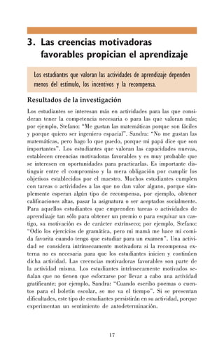 3. Las creencias motivadoras
favorables propician el aprendizaje
Los estudiantes que valoran las actividades de aprendizaje dependen
menos del estímulo, los incentivos y la recompensa.
Resultados de la investigación
Los estudiantes se interesan más en actividades para las que consideran tener la competencia necesaria o para las que valoran más;
por ejemplo, Stefano: “Me gustan las matemáticas porque son fáciles
y porque quiero ser ingeniero espacial”. Sandra: “No me gustan las
matemáticas, pero hago lo que puedo, porque mi papá dice que son
importantes”. Los estudiantes que valoran las capacidades nuevas,
establecen creencias motivadoras favorables y es muy probable que
se interesen en oportunidades para practicarlas. Es importante distinguir entre el compromiso y la mera obligación por cumplir los
objetivos establecidos por el maestro. Muchos estudiantes cumplen
con tareas o actividades a las que no dan valor alguno, porque simplemente esperan algún tipo de recompensa, por ejemplo, obtener
calificaciones altas, pasar la asignatura o ser aceptados socialmente.
Para aquellos estudiantes que emprenden tareas o actividades de
aprendizaje tan sólo para obtener un premio o para esquivar un castigo, su motivación es de carácter extrínseco; por ejemplo, Stefano:
“Odio los ejercicios de gramática, pero mi mamá me hace mi comida favorita cuando tengo que estudiar para un examen”. Una actividad se considera intrínsecamente motivadora si la recompensa externa no es necesaria para que los estudiantes inicien y continúen
dicha actividad. Las creencias motivadoras favorables son parte de
la actividad misma. Los estudiantes intrínsecamente motivados señalan que no tienen que esforzarse por llevar a cabo una actividad
gratificante; por ejemplo, Sandra: “Cuando escribo poemas o cuentos para el boletín escolar, se me va el tiempo”. Si se presentan
dificultades, este tipo de estudiantes persistirán en su actividad, porque
experimentan un sentimiento de autodeterminación.

17

 