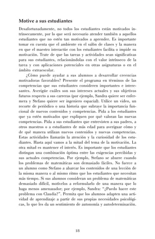 Motive a sus estudiantes
Desafortunadamente, no todos los estudiantes están motivados intrínsecamente, por lo que será necesario atender también a aquellos
estudiantes que no estén tan motivados a aprender. Es importante
tomar en cuenta que el ambiente en el salón de clases y la manera
en que el maestro interactúe con los estudiantes facilita o impide su
motivación. Trate de que las tareas y actividades sean significativas
para sus estudiantes, relacionándolas con el valor intrínseco de la
tarea y con aplicaciones potenciales en otras asignaturas o en el
ámbito extraescolar.
¿Cómo puede ayudar a sus alumnos a desarrollar creencias
motivadoras favorables? Presente el programa en términos de las
competencias que sus estudiantes consideren importantes e interesantes. Averigüe cuáles son sus intereses actuales y sus objetivos
futuros respecto a sus carreras (por ejemplo, Sandra quiere ser enfermera y Stefano quiere ser ingeniero espacial). Utilice un video, un
recorte de periódico o una historia que subraye la importancia funcional de nuevos contenidos y competencias. Pida a los estudiantes
que ya estén motivados que expliquen por qué valoran las nuevas
competencias. Pida a sus estudiantes que entrevisten a sus padres, a
otros maestros o a estudiantes de más edad para averiguar cómo y
de qué manera utilizan nuevos contenidos y nuevas competencias.
Estas actividades llamarán la atención y la curiosidad de los estudiantes. Hasta aquí vamos a la mitad del tema de la motivación. La
otra mitad es mantener el interés. Es importante que los estudiantes
distingan una combinación óptima entre las exigencias percibidas y
sus actuales competencias. Por ejemplo, Stefano se aburre cuando
los problemas de matemáticas son demasiado fáciles. No fuerce a
un alumno como Stefano a abarcar los contenidos de una lección de
la misma manera o al mismo ritmo que los estudiantes que necesitan
más tiempo. Si sus alumnos consideran un problema de matemáticas
demasiado difícil, motívelos a reformularlo de una manera que lo
haga menos amenazador; por ejemplo, Sandra: “¿Puedo hacer este
problema con Claudia?”. Permita que los alumnos adapten una actividad de aprendizaje a partir de sus propias necesidades psicológicas, lo que les da un sentimiento de autonomía y autodeterminación.

18

 