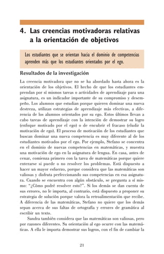 4. Las creencias motivadoras relativas
a la orientación de objetivos
Los estudiantes que se orientan hacia el dominio de competencias
aprenden más que los estudiantes orientados por el ego.
Resultados de la investigación
La creencia motivadora que no se ha abordado hasta ahora es la
orientación de los objetivos. El hecho de que los estudiantes emprendan por sí mismos tareas o actividades de aprendizaje para una
asignatura, es un indicador importante de su compromiso y desempeño. Los alumnos que estudian porque quieren dominar una nueva
destreza, utilizan estrategias de aprendizaje más efectivas, a diferencia de los alumnos orientados por su ego. Estos últimos llevan a
cabo tareas de aprendizaje con la intención de demostrar su logro
(enfoque motivado por el ego) o de encubrir el fracaso (eludir la
motivación de ego). El proceso de motivación de los estudiantes que
buscan dominar una nueva competencia es muy diferente al de los
estudiantes motivados por el ego. Por ejemplo, Stefano se concentra
en el dominio de nuevas competencias en matemáticas, y muestra
una motivación de ego en la asignatura de lengua. En casa, antes de
cenar, comienza primero con la tarea de matemáticas porque quiere
enterarse si puede o no resolver los problemas. Está dispuesto a
hacer un mayor esfuerzo, porque considera que las matemáticas son
valiosas y disfruta perfeccionando sus competencias en esa asignatura. Cuando se encuentra con algún obstáculo, se pregunta a sí mismo: “¿Cómo podré resolver esto?”. Si los demás se dan cuenta de
sus errores, no le importa, al contrario, está dispuesto a proponer su
estrategia de solución porque valora la retroalimentación que recibe.
A diferencia de las matemáticas, Stefano no quiere que los demás
sepan acerca de sus faltas de ortografía y errores de gramática al
escribir un texto.
Sandra también considera que las matemáticas son valiosas, pero
por razones diferentes. Su orientación al ego ocurre con las matemáticas. A ella le importa demostrar sus logros, con el fin de cambiar la
21

 