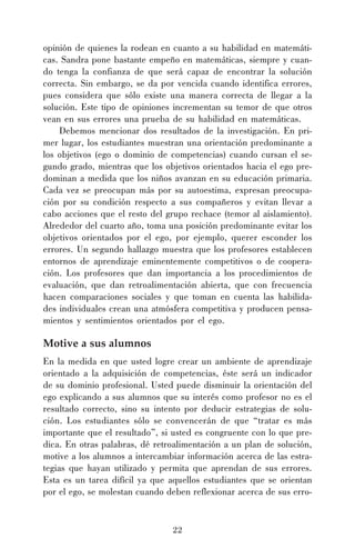 opinión de quienes la rodean en cuanto a su habilidad en matemáticas. Sandra pone bastante empeño en matemáticas, siempre y cuando tenga la confianza de que será capaz de encontrar la solución
correcta. Sin embargo, se da por vencida cuando identifica errores,
pues considera que sólo existe una manera correcta de llegar a la
solución. Este tipo de opiniones incrementan su temor de que otros
vean en sus errores una prueba de su habilidad en matemáticas.
Debemos mencionar dos resultados de la investigación. En primer lugar, los estudiantes muestran una orientación predominante a
los objetivos (ego o dominio de competencias) cuando cursan el segundo grado, mientras que los objetivos orientados hacia el ego predominan a medida que los niños avanzan en su educación primaria.
Cada vez se preocupan más por su autoestima, expresan preocupación por su condición respecto a sus compañeros y evitan llevar a
cabo acciones que el resto del grupo rechace (temor al aislamiento).
Alrededor del cuarto año, toma una posición predominante evitar los
objetivos orientados por el ego, por ejemplo, querer esconder los
errores. Un segundo hallazgo muestra que los profesores establecen
entornos de aprendizaje eminentemente competitivos o de cooperación. Los profesores que dan importancia a los procedimientos de
evaluación, que dan retroalimentación abierta, que con frecuencia
hacen comparaciones sociales y que toman en cuenta las habilidades individuales crean una atmósfera competitiva y producen pensamientos y sentimientos orientados por el ego.

Motive a sus alumnos
En la medida en que usted logre crear un ambiente de aprendizaje
orientado a la adquisición de competencias, éste será un indicador
de su dominio profesional. Usted puede disminuir la orientación del
ego explicando a sus alumnos que su interés como profesor no es el
resultado correcto, sino su intento por deducir estrategias de solución. Los estudiantes sólo se convencerán de que “tratar es más
importante que el resultado”, si usted es congruente con lo que predica. En otras palabras, dé retroalimentación a un plan de solución,
motive a los alumnos a intercambiar información acerca de las estrategias que hayan utilizado y permita que aprendan de sus errores.
Esta es un tarea difícil ya que aquellos estudiantes que se orientan
por el ego, se molestan cuando deben reflexionar acerca de sus erro-

22

 