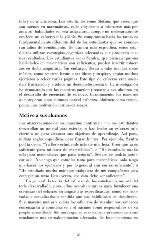 tido y no a la inversa. Los estudiantes como Stefano, que creen que
son buenos en matemáticas, están dispuestos a esforzarse más por
adquirir habilidades en esa asignatura, aunque no necesariamente
empleen un esfuerzo más visible. Su compromiso hacia las tareas es
fundamentalmente diferente del de los estudiantes que se consideran faltos de rendimiento. De manera más específica, estos estudiantes utilizan estrategias cognitivas adecuadas que producen buenos resultados. Los estudiantes como Sandra, que piensan que sus
habilidades en matemáticas son deficientes, pueden invertir esfuerzos en dicha asignatura. Sin embargo, llevan a cabo muchas cosas
inútiles, como sentarse frente a sus libros y suspirar, copiar muchos
ejercicios o releer varias páginas. Este tipo de esfuerzo crea ansiedad, frustración y produce un desempeño precario. La investigación
ha demostrado que los maestros pueden preparar a sus alumnos en
el desarrollo de creencias de esfuerzo. Curiosamente, los maestros
que preparan a sus alumnos para el esfuerzo, obtienen como recompensa una motivación intrínseca mayor.

Motive a sus alumnos
Las observaciones de los maestros confirman que los estudiantes
desarrollan un umbral para externar si han hecho un esfuerzo suficiente o no para alcanzar sus objetivos de aprendizaje. Así pues,
utilizan reglas específicas para fijarse límites. Por ejemplo, Sandra
podría decir: “Ya llevo estudiando más de una hora. Creo que ya es
suficiente para mi tarea de matemáticas”, o “He estudiado mucho
más para matemáticas que para historia”. Stefano se podría justificar así: “No tengo que estudiar tanto para matemáticas, sólo tengo
que hacer los ejercicios y por lo general con eso es suficiente”, o
“He estudiado mucho más que cualquiera de mis compañeros para
entregar un texto bien escrito, con esto debe ser suficiente”.
En general, la teoría del esfuerzo de los estudiantes no está del
todo desarrollada, pues ellos necesitan tareas para fortalecer sus
creencias del esfuerzo en asignaturas específicas, así como ser motivados a actualizarlos a medida que sus habilidades se despliegan.
Si el maestro motiva y valora los esfuerzos de sus alumnos, entonces
comenzarán a considerarse a sí mismos como responsables de su
propio aprendizaje. Sin embargo, es esencial que proporcione a sus
estudiantes una retroalimentación adecuada. Un buen comienzo es

26

 