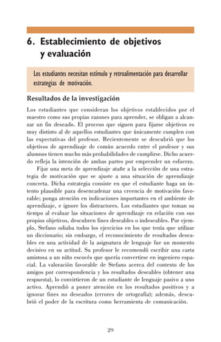 6. Establecimiento de objetivos
y evaluación
Los estudiantes necesitan estímulo y retroalimentación para desarrollar
estrategias de motivación.
Resultados de la investigación
Los estudiantes que consideran los objetivos establecidos por el
maestro como sus propias razones para aprender, se obligan a alcanzar un fin deseado. El proceso que siguen para fijarse objetivos es
muy distinto al de aquellos estudiantes que únicamente cumplen con
las expectativas del profesor. Recientemente se descubrió que los
objetivos de aprendizaje de común acuerdo entre el profesor y sus
alumnos tienen mucho más probabilidades de cumplirse. Dicho acuerdo refleja la intención de ambas partes por emprender un esfuerzo.
Fijar una meta de aprendizaje atañe a la selección de una estrategia de motivación que se ajuste a una situación de aprendizaje
concreta. Dicha estrategia consiste en que el estudiante haga un intento plausible para desencadenar una creencia de motivación favorable; ponga atención en indicaciones importantes en el ambiente de
aprendizaje, e ignore los distractores. Los estudiantes que toman su
tiempo al evaluar las situaciones de aprendizaje en relación con sus
propios objetivos, descubren fines deseables o indeseables. Por ejemplo, Stefano odiaba todos los ejercicios en los que tenía que utilizar
un diccionario; sin embargo, el reconocimiento de resultados deseables en una actividad de la asignatura de lenguaje fue un momento
decisivo en su actitud. Su profesor le recomendó escribir una carta
amistosa a un niño escocés que quería convertirse en ingeniero espacial. La valoración favorable de Stefano acerca del contexto de los
amigos por correspondencia y los resultados deseables (obtener una
respuesta), lo convirtieron de un estudiante de lenguaje pasivo a uno
activo. Aprendió a poner atención en los resultados positivos y a
ignorar fines no deseados (errores de ortografía); además, descubrió el poder de la escritura como herramienta de comunicación.

29

 