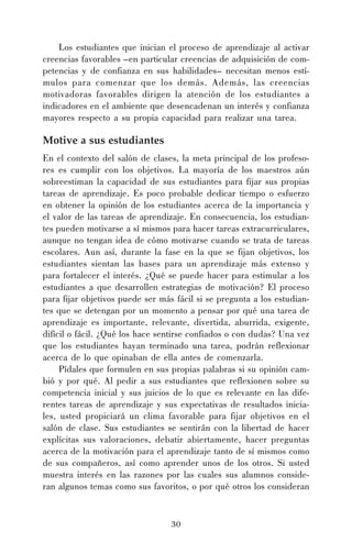 Los estudiantes que inician el proceso de aprendizaje al activar
creencias favorables –en particular creencias de adquisición de competencias y de confianza en sus habilidades– necesitan menos estímulos para comenzar que los demás. Además, las creencias
motivadoras favorables dirigen la atención de los estudiantes a
indicadores en el ambiente que desencadenan un interés y confianza
mayores respecto a su propia capacidad para realizar una tarea.

Motive a sus estudiantes
En el contexto del salón de clases, la meta principal de los profesores es cumplir con los objetivos. La mayoría de los maestros aún
sobreestiman la capacidad de sus estudiantes para fijar sus propias
tareas de aprendizaje. Es poco probable dedicar tiempo o esfuerzo
en obtener la opinión de los estudiantes acerca de la importancia y
el valor de las tareas de aprendizaje. En consecuencia, los estudiantes pueden motivarse a sí mismos para hacer tareas extracurriculares,
aunque no tengan idea de cómo motivarse cuando se trata de tareas
escolares. Aun así, durante la fase en la que se fijan objetivos, los
estudiantes sientan las bases para un aprendizaje más extenso y
para fortalecer el interés. ¿Qué se puede hacer para estimular a los
estudiantes a que desarrollen estrategias de motivación? El proceso
para fijar objetivos puede ser más fácil si se pregunta a los estudiantes que se detengan por un momento a pensar por qué una tarea de
aprendizaje es importante, relevante, divertida, aburrida, exigente,
difícil o fácil. ¿Qué los hace sentirse confiados o con dudas? Una vez
que los estudiantes hayan terminado una tarea, podrán reflexionar
acerca de lo que opinaban de ella antes de comenzarla.
Pídales que formulen en sus propias palabras si su opinión cambió y por qué. Al pedir a sus estudiantes que reflexionen sobre su
competencia inicial y sus juicios de lo que es relevante en las diferentes tareas de aprendizaje y sus expectativas de resultados iniciales, usted propiciará un clima favorable para fijar objetivos en el
salón de clase. Sus estudiantes se sentirán con la libertad de hacer
explícitas sus valoraciones, debatir abiertamente, hacer preguntas
acerca de la motivación para el aprendizaje tanto de sí mismos como
de sus compañeros, así como aprender unos de los otros. Si usted
muestra interés en las razones por las cuales sus alumnos consideran algunos temas como sus favoritos, o por qué otros los consideran

30

 