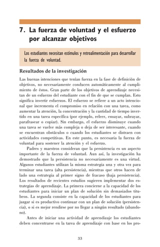 7. La fuerza de voluntad y el esfuerzo
por alcanzar objetivos
Los estudiantes necesitan estímulos y retroalimentación para desarrollar
la fuerza de voluntad.
Resultados de la investigación
Las buenas intenciones que tenían fuerza en la fase de definición de
objetivos, no necesariamente conducen automáticamente al cumplimiento de éstos. Gran parte de los objetivos de aprendizaje necesitan de un esfuerzo del estudiante con el fin de que se cumplan. Esto
significa invertir esfuerzos. El esfuerzo se refiere a un acto intencional que incrementa el compromiso en relación con una tarea, como
aumentar la atención, la concentración y la cantidad de tiempo invertido en una tarea específica (por ejemplo, releer, ensayar, subrayar,
parafrasear o copiar). Sin embargo, el esfuerzo disminuye cuando
una tarea se vuelve más compleja o deja de ser interesante, cuando
se encuentran obstáculos o cuando los estudiantes se distraen con
actividades competitivas. En este punto, es necesaria la fuerza de
voluntad para sostener la atención y el esfuerzo.
Padres y maestros consideran que la persistencia es un aspecto
importante de la fuerza de voluntad. Aun así, la investigación ha
demostrado que la persistencia no necesariamente es una virtud.
Algunos estudiantes utilizan la misma estrategia una y otra vez para
terminar una tarea (alta persistencia), mientras que otros hacen de
lado una estrategia al primer signo de fracaso (baja persistencia).
Los resultados de recientes estudios sugieren implementar dos estrategias de aprendizaje. La primera concierne a la capacidad de los
estudiantes para iniciar un plan de solución sin demasiados titubeos. La segunda consiste en la capacidad de los estudiantes para
juzgar si es productivo continuar con un plan de solución (persistencia), o si es mejor rendirse por no llegar a ningún resultado (abandono).
Antes de iniciar una actividad de aprendizaje los estudiantes
deben concentrarse en la tarea de aprendizaje con base en los pro33

 