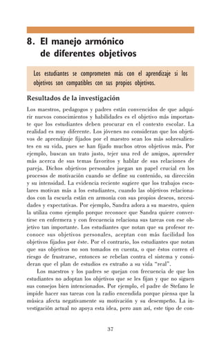 8. El manejo armónico
de diferentes objetivos
Los estudiantes se comprometen más con el aprendizaje si los
objetivos son compatibles con sus propios objetivos.
Resultados de la investigación
Los maestros, pedagogos y padres están convencidos de que adquirir nuevos conocimientos y habilidades es el objetivo más importante que los estudiantes deben procurar en el contexto escolar. La
realidad es muy diferente. Los jóvenes no consideran que los objetivos de aprendizaje fijados por el maestro sean los más sobresalientes en su vida, pues se han fijado muchos otros objetivos más. Por
ejemplo, buscan un trato justo, tejer una red de amigos, aprender
más acerca de sus temas favoritos y hablar de sus relaciones de
pareja. Dichos objetivos personales juegan un papel crucial en los
procesos de motivación cuando se define su contenido, su dirección
y su intensidad. La evidencia reciente sugiere que los trabajos escolares motivan más a los estudiantes, cuando las objetivos relacionados con la escuela están en armonía con sus propios deseos, necesidades y expectativas. Por ejemplo, Sandra adora a su maestro, quien
la utiliza como ejemplo porque reconoce que Sandra quiere convertirse en enfermera y con frecuencia relaciona sus tareas con ese objetivo tan importante. Los estudiantes que notan que su profesor reconoce sus objetivos personales, aceptan con más facilidad los
objetivos fijados por éste. Por el contrario, los estudiantes que notan
que sus objetivos no son tomados en cuenta, o que éstos corren el
riesgo de frustrarse, entonces se rebelan contra el sistema y consideran que el plan de estudios es extraño a su vida “real”.
Los maestros y los padres se quejan con frecuencia de que los
estudiantes no adoptan los objetivos que se les fijan y que no siguen
sus consejos bien intencionados. Por ejemplo, el padre de Stefano le
impide hacer sus tareas con la radio encendida porque piensa que la
música afecta negativamente su motivación y su desempeño. La investigación actual no apoya esta idea, pero aun así, este tipo de con37

 