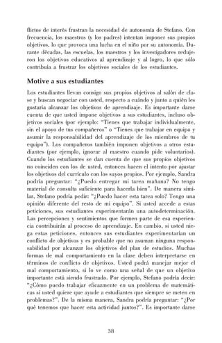 flictos de interés frustran la necesidad de autonomía de Stefano. Con
frecuencia, los maestros (y los padres) intentan imponer sus propios
objetivos, lo que provoca una lucha en el niño por su autonomía. Durante décadas, las escuelas, los maestros y los investigadores redujeron los objetivos educativos al aprendizaje y al logro, lo que sólo
contribuía a frustrar los objetivos sociales de los estudiantes.

Motive a sus estudiantes
Los estudiantes llevan consigo sus propios objetivos al salón de clase y buscan negociar con usted, respecto a cuándo y junto a quién les
gustaría alcanzar los objetivos de aprendizaje. Es importante darse
cuenta de que usted impone objetivos a sus estudiantes, incluso objetivos sociales (por ejemplo: “Tienes que trabajar individualmente,
sin el apoyo de tus compañeros” o “Tienes que trabajar en equipo y
asumir la responsabilidad del aprendizaje de los miembros de tu
equipo”). Los compañeros también imponen objetivos a otros estudiantes (por ejemplo, ignorar al maestro cuando pide voluntarios).
Cuando los estudiantes se dan cuenta de que sus propios objetivos
no coinciden con los de usted, entonces hacen el intento por ajustar
los objetivos del currículo con los suyos propios. Por ejemplo, Sandra
podría preguntar: “¿Puedo entregar mi tarea mañana? No tengo
material de consulta suficiente para hacerla bien”. De manera similar, Stefano podría pedir: “¿Puedo hacer esta tarea solo? Tengo una
opinión diferente del resto de mi equipo”. Si usted accede a estas
peticiones, sus estudiantes experimentarán una autodeterminación.
Las percepciones y sentimientos que formen parte de esa experiencia contribuirán al proceso de aprendizaje. En cambio, si usted niega estas peticiones, entonces sus estudiantes experimentarían un
conflicto de objetivos y es probable que no asuman ninguna responsabilidad por alcanzar los objetivos del plan de estudios. Muchas
formas de mal comportamiento en la clase deben interpretarse en
términos de conflicto de objetivos. Usted podrá manejar mejor el
mal comportamiento, si lo ve como una señal de que un objetivo
importante está siendo frustrado. Por ejemplo, Stefano podría decir:
“¿Cómo puedo trabajar eficazmente en un problema de matemáticas si usted quiere que ayude a estudiantes que siempre se meten en
problemas?”. De la misma manera, Sandra podría preguntar: “¿Por
qué tenemos que hacer esta actividad juntos?”. Es importante darse

38

 