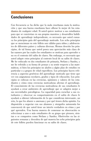 Conclusiones
Con frecuencia se ha dicho que la mala enseñanza mata la motivación y que una buena enseñanza hace aflorar lo mejor de los estudiantes de cualquier edad. Si usted quiere motivar a sus estudiantes
para que se conviertan en sus propios maestros y desarrollen habilidades de aprendizaje independiente, es necesario que usted conozca los principios guía del aprendizaje motivado. Los ocho principios
que se mencionan en este folleto son válidos para niños y adolescentes de diferentes países y culturas diversas. Hemos descrito los principios, de tal forma que usted posea una apreciación más clara de
las razones por las cuales los estudiantes se motivan para aprender o
no en el contexto del salón de clases. Sin embargo, es necesario que
usted adapte estos principios al contexto local de su salón de clases.
Me he enfocado en dos estudiantes de primaria, Stefano y Sandra, y
me he referido a su forma de pensar y su sentir respecto a las matemáticas, si bien los principios no aluden a algún plan de estudios en
particular o a grupos de edad específicos. Los principios hacen referencia a aspectos genéricos del aprendizaje motivado que tiene que
ver con asignaturas escolares, grados y tipos de educación. Los principios se enfocan en las creencias, opiniones y valores de los estudiantes y cómo estas creencias motivadoras afectan el aprendizaje.
El conocimiento de las creencias motivadoras de sus estudiantes le
ayudará a crear ambientes de aprendizaje que se adapten mejor a
sus necesidades psicológicas. La capacidad para escuchar a sus estudiantes y observar su comportamiento en el salón de clases le
ayudará a obtener información de lo que consideran interesante, un
reto, lo que les aburre o amenaza y por qué tienen dicha opinión. La
disposición a negociar con sus alumnos y otorgarles autonomía los
convencerá de que usted tiene un interés verdadero en cómo y por
qué aprenden. Una buena manera de comenzar su observación es
seleccionar a uno o más estudiantes de su grupo que piensen, sientan o se comporten como Stefano y Sandra. Obsérvelos en las siguientes semanas y descubra de qué manera los ocho principios guía
de este folleto pueden funcionar en su salón de clases.

41

 