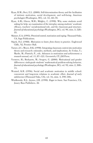 Ryan, R.M.; Deci, E.L. (2000). Self-determination theory and the facilitation
of intrinsic motivation, social development, and well-being. American
psychologist (Washington, DC), vol. 55, 68–78.
Ryan, A.M.; Gheen, M.H.; Midgley, C. (1998). Why some students avoid
asking for help: an examination of the interplay among students’ academic
efficacy, teachers’ socialemotional role, and the classroom goal structure.
Journal of educational psychology (Washington, DC), vol. 90, núm. 3, 528–
35.
Skinner, E.A. (1995). Perceived control, motivation and coping. Thousand Oaks,
CA, Sage Publications.
Stipek, D.J. (1988). Motivation to learn: from theory to practice. Englewood
Cliffs, NJ, Prentice Hall.
Turner, J.C.; Meyer, D.K. (1998). Integrating classroom context into motivation
theory and research: rationales, methods, and implications. In: Urdan, T.;
Maehr, M.; Pintrich, P., eds. Advances in motivation and achievement: a
research annual, vol. 11, 87–121. Greenwich, CT, JAI Press.
Vermeer, H.; Boekaerts, M.; Seegers, G. (2000). Motivational and gender
differences: sixth-grade students’ mathematical problem-solving behavior.
Journal of educational psychology (Washington, DC), vol. 92, núm. 2, 308–
15.
Wentzel, K.R. (1996). Social and academic motivation in middle school:
concurrent and long-term relations to academic effort. Journal of early
adolescence (Thousand Oaks, CA), vol. 16, núm. 4, 390–406.
Wlodkowski, R.J.; Jaynes, J.H. (1990). Eager to learn. San Francisco, CA,
Jossey Bass Publishers. 26

43

 
