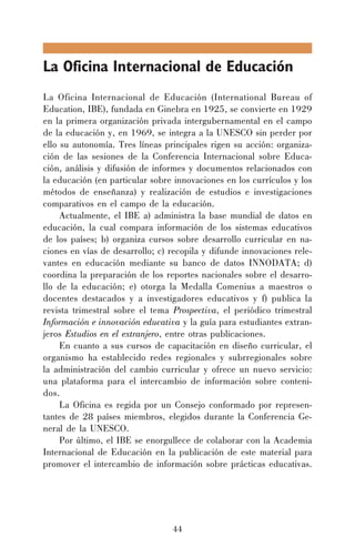La Oficina Internacional de Educación
La Oficina Internacional de Educación (International Bureau of
Education, IBE), fundada en Ginebra en 1925, se convierte en 1929
en la primera organización privada intergubernamental en el campo
de la educación y, en 1969, se integra a la UNESCO sin perder por
ello su autonomía. Tres líneas principales rigen su acción: organización de las sesiones de la Conferencia Internacional sobre Educación, análisis y difusión de informes y documentos relacionados con
la educación (en particular sobre innovaciones en los currículos y los
métodos de enseñanza) y realización de estudios e investigaciones
comparativos en el campo de la educación.
Actualmente, el IBE a) administra la base mundial de datos en
educación, la cual compara información de los sistemas educativos
de los países; b) organiza cursos sobre desarrollo curricular en naciones en vías de desarrollo; c) recopila y difunde innovaciones relevantes en educación mediante su banco de datos INNODATA; d)
coordina la preparación de los reportes nacionales sobre el desarrollo de la educación; e) otorga la Medalla Comenius a maestros o
docentes destacados y a investigadores educativos y f) publica la
revista trimestral sobre el tema Prospectiva, el periódico trimestral
Información e innovación educativa y la guía para estudiantes extranjeros Estudios en el extranjero, entre otras publicaciones.
En cuanto a sus cursos de capacitación en diseño curricular, el
organismo ha establecido redes regionales y subrregionales sobre
la administración del cambio curricular y ofrece un nuevo servicio:
una plataforma para el intercambio de información sobre contenidos.
La Oficina es regida por un Consejo conformado por representantes de 28 países miembros, elegidos durante la Conferencia General de la UNESCO.
Por último, el IBE se enorgullece de colaborar con la Academia
Internacional de Educación en la publicación de este material para
promover el intercambio de información sobre prácticas educativas.

44

 