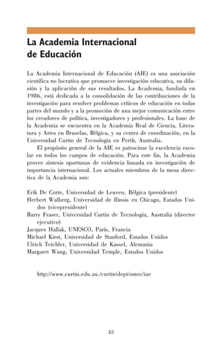 La Academia Internacional
de Educación
La Academia Internacional de Educación (AIE) es una asociación
científica no lucrativa que promueve investigación educativa, su difusión y la aplicación de sus resultados. La Academia, fundada en
1986, está dedicada a la consolidación de las contribuciones de la
investigación para resolver problemas críticos de educación en todas
partes del mundo y a la promoción de una mejor comunicación entre
los creadores de política, investigadores y profesionales. La base de
la Academia se encuentra en la Academia Real de Ciencia, Literatura y Artes en Bruselas, Bélgica, y su centro de coordinación, en la
Universidad Curtin de Tecnología en Perth, Australia.
El propósito general de la AIE es patrocinar la excelencia escolar en todos los campos de educación. Para este fin, la Academia
provee síntesis oportunas de evidencia basada en investigación de
importancia internacional. Los actuales miembros de la mesa directiva de la Academia son:
Erik De Corte, Universidad de Leuven, Bélgica (presidente)
Herbert Walberg, Universidad de Ilinois en Chicago, Estados Unidos (vicepresidente)
Barry Fraser, Universidad Curtin de Tecnología, Australia (director
ejecutivo)
Jacques Hallak, UNESCO, París, Francia
Michael Kirst, Universidad de Stanford, Estados Unidos
Ulrich Teichler, Universidad de Kassel, Alemania
Margaret Wang, Universidad Temple, Estados Unidos
http://www.curtin.edu.au./curtin/dept/smec/iae

45

 