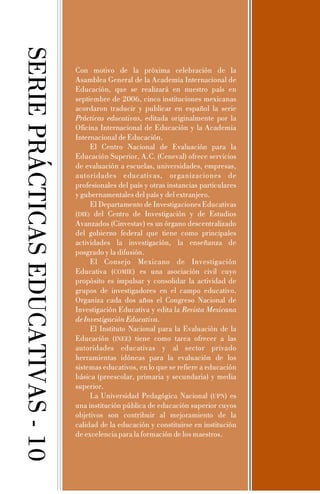 SERIE PRÁCTICAS EDUCATIVAS - 10

Con motivo de la próxima celebración de la
Asamblea General de la Academia Internacional de
Educación, que se realizará en nuestro país en
septiembre de 2006, cinco instituciones mexicanas
acordaron traducir y publicar en español la serie
Prácticas educativas, editada originalmente por la
Oficina Internacional de Educación y la Academia
Internacional de Educación.
El Centro Nacional de Evaluación para la
Educación Superior, A.C. (Ceneval) ofrece servicios
de evaluación a escuelas, universidades, empresas,
autoridades educativas, organizaciones de
profesionales del país y otras instancias particulares
y gubernamentales del país y del extranjero.
El Departamento de Investigaciones Educativas
(DIE) del Centro de Investigación y de Estudios
Avanzados (Cinvestav) es un órgano descentralizado
del gobierno federal que tiene como principales
actividades la investigación, la enseñanza de
posgrado y la difusión.
El Consejo Mexicano de Investigación
Educativa (COMIE) es una asociación civil cuyo
propósito es impulsar y consolidar la actividad de
grupos de investigadores en el campo educativo.
Organiza cada dos años el Congreso Nacional de
Investigación Educativa y edita la Revista Mexicana
de Investigación Educativa.
El Instituto Nacional para la Evaluación de la
Educación (INEE) tiene como tarea ofrecer a las
autoridades educativas y al sector privado
herramientas idóneas para la evaluación de los
sistemas educativos, en lo que se refiere a educación
básica (preescolar, primaria y secundaria) y media
superior.
La Universidad Pedagógica Nacional (UPN) es
una institución pública de educación superior cuyos
objetivos son contribuir al mejoramiento de la
calidad de la educación y constituirse en institución
de excelencia para la formación de los maestros.

 