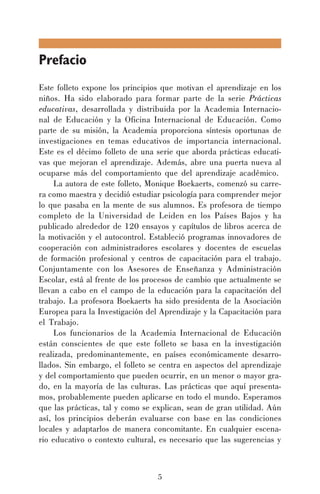 Prefacio
Este folleto expone los principios que motivan el aprendizaje en los
niños. Ha sido elaborado para formar parte de la serie Prácticas
educativas, desarrollada y distribuida por la Academia Internacional de Educación y la Oficina Internacional de Educación. Como
parte de su misión, la Academia proporciona síntesis oportunas de
investigaciones en temas educativos de importancia internacional.
Este es el décimo folleto de una serie que aborda prácticas educativas que mejoran el aprendizaje. Además, abre una puerta nueva al
ocuparse más del comportamiento que del aprendizaje académico.
La autora de este folleto, Monique Boekaerts, comenzó su carrera como maestra y decidió estudiar psicología para comprender mejor
lo que pasaba en la mente de sus alumnos. Es profesora de tiempo
completo de la Universidad de Leiden en los Países Bajos y ha
publicado alrededor de 120 ensayos y capítulos de libros acerca de
la motivación y el autocontrol. Estableció programas innovadores de
cooperación con administradores escolares y docentes de escuelas
de formación profesional y centros de capacitación para el trabajo.
Conjuntamente con los Asesores de Enseñanza y Administración
Escolar, está al frente de los procesos de cambio que actualmente se
llevan a cabo en el campo de la educación para la capacitación del
trabajo. La profesora Boekaerts ha sido presidenta de la Asociación
Europea para la Investigación del Aprendizaje y la Capacitación para
el Trabajo.
Los funcionarios de la Academia Internacional de Educación
están conscientes de que este folleto se basa en la investigación
realizada, predominantemente, en países económicamente desarrollados. Sin embargo, el folleto se centra en aspectos del aprendizaje
y del comportamiento que pueden ocurrir, en un menor o mayor grado, en la mayoría de las culturas. Las prácticas que aquí presentamos, probablemente pueden aplicarse en todo el mundo. Esperamos
que las prácticas, tal y como se explican, sean de gran utilidad. Aún
así, los principios deberán evaluarse con base en las condiciones
locales y adaptarlos de manera concomitante. En cualquier escenario educativo o contexto cultural, es necesario que las sugerencias y

5

 