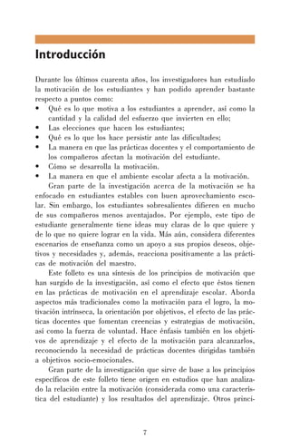 Introducción
Durante los últimos cuarenta años, los investigadores han estudiado
la motivación de los estudiantes y han podido aprender bastante
respecto a puntos como:
• Qué es lo que motiva a los estudiantes a aprender, así como la
cantidad y la calidad del esfuerzo que invierten en ello;
• Las elecciones que hacen los estudiantes;
• Qué es lo que los hace persistir ante las dificultades;
• La manera en que las prácticas docentes y el comportamiento de
los compañeros afectan la motivación del estudiante.
• Cómo se desarrolla la motivación.
• La manera en que el ambiente escolar afecta a la motivación.
Gran parte de la investigación acerca de la motivación se ha
enfocado en estudiantes estables con buen aprovechamiento escolar. Sin embargo, los estudiantes sobresalientes difieren en mucho
de sus compañeros menos aventajados. Por ejemplo, este tipo de
estudiante generalmente tiene ideas muy claras de lo que quiere y
de lo que no quiere lograr en la vida. Más aún, considera diferentes
escenarios de enseñanza como un apoyo a sus propios deseos, objetivos y necesidades y, además, reacciona positivamente a las prácticas de motivación del maestro.
Este folleto es una síntesis de los principios de motivación que
han surgido de la investigación, así como el efecto que éstos tienen
en las prácticas de motivación en el aprendizaje escolar. Aborda
aspectos más tradicionales como la motivación para el logro, la motivación intrínseca, la orientación por objetivos, el efecto de las prácticas docentes que fomentan creencias y estrategias de motivación,
así como la fuerza de voluntad. Hace énfasis también en los objetivos de aprendizaje y el efecto de la motivación para alcanzarlos,
reconociendo la necesidad de prácticas docentes dirigidas también
a objetivos socio-emocionales.
Gran parte de la investigación que sirve de base a los principios
específicos de este folleto tiene origen en estudios que han analizado la relación entre la motivación (considerada como una característica del estudiante) y los resultados del aprendizaje. Otros princi-

7

 