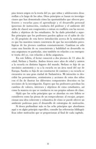 pios tienen origen en la teoría del yo, que niños y adolescentes desarrollan a lo largo de los años. Otros principios se basan en investigaciones que han demostrado cómo las oportunidades que ofrecen profesores y escuelas para el aprendizaje y el desarrollo personal
(procesos de instrucción, conducta del profesor y el ambiente del
salón de clases) son congruentes o entran en conflicto con las necesidades y objetivos de los estudiantes. Se ha dado prioridad a aquellos principios que los profesores pueden aplicar en el salón de clase. El propósito de esta breve introducción acerca de la motivación
es que los maestros tomen conciencia de que las necesidades psicológicas de los jóvenes cambian constantemente. Cambian no sólo
como una función de su conocimiento y habilidad en desarrollo en
una asignatura en particular, sino también en relación a su emergente teoría del yo, con relación a dicha asignatura.
En este folleto, el lector conocerá a dos jóvenes de 11 años de
edad, Stefano y Sandra. Ambos tienen once años de edad y asisten
a la escuela en distintos lugares del mundo. Stefano es hijo de un
mecánico automotriz y va a la escuela en un área rural del sur de
Europa. Sandra es hija de un constructor de caminos y su escuela se
encuentra en una gran ciudad de Sudamérica. Mi intención es describir los pensamientos, sentimientos y acciones de estos dos niños
con el fin de ilustrar los diferentes componentes descritos en las
secciones de la investigación. Espero que los profesores perciban los
cambios de valores, intereses y objetivos de estos estudiantes, así
como la manera en que se conducen en sus propios salones de clase.
Ojalá que los ocho principios que se abordan en este folleto se
consideren como las piezas de un rompecabezas: al encajar, proporcionan una idea coherente y exhaustiva de cómo se puede ofrecer un
ambiente poderoso para el desarrollo de estrategias de motivación.
Si desea profundizar más en los ocho principios que abordamos
aquí o en algún principio específico, consulte las referencias bibliográficas sobre motivación que se proporcionan al final de cada capítulo.

8

 