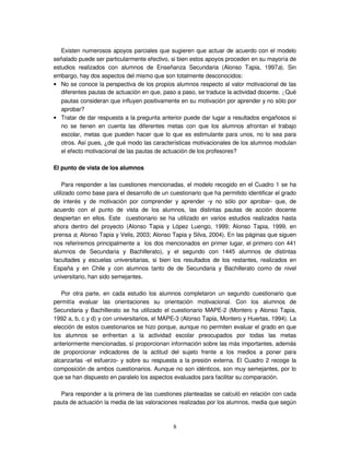8
Existen numerosos apoyos parciales que sugieren que actuar de acuerdo con el modelo
señalado puede ser particularmente efectivo, si bien estos apoyos proceden en su mayoría de
estudios realizados con alumnos de Enseñanza Secundaria (Alonso Tapia, 1997a). Sin
embargo, hay dos aspectos del mismo que son totalmente desconocidos:
• No se conoce la perspectiva de los propios alumnos respecto al valor motivacional de las
diferentes pautas de actuación en que, paso a paso, se traduce la actividad docente. ¿Qué
pautas consideran que influyen positivamente en su motivación por aprender y no sólo por
aprobar?
• Tratar de dar respuesta a la pregunta anterior puede dar lugar a resultados engañosos si
no se tienen en cuenta las diferentes metas con que los alumnos afrontan el trabajo
escolar, metas que pueden hacer que lo que es estimulante para unos, no lo sea para
otros. Así pues, ¿de qué modo las características motivacionales de los alumnos modulan
el efecto motivacional de las pautas de actuación de los profesores?
El punto de vista de los alumnos
Para responder a las cuestiones mencionadas, el modelo recogido en el Cuadro 1 se ha
utilizado como base para el desarrollo de un cuestionario que ha permitido identificar el grado
de interés y de motivación por comprender y aprender -y no sólo por aprobar- que, de
acuerdo con el punto de vista de los alumnos, las distintas pautas de acción docente
despiertan en ellos. Este cuestionario se ha utilizado en varios estudios realizados hasta
ahora dentro del proyecto (Alonso Tapia y López Luengo, 1999; Alonso Tapia, 1999, en
prensa a; Alonso Tapia y Velis, 2003; Alonso Tapia y Silva, 2004). En las páginas que siguen
nos referiremos principalmente a los dos mencionados en primer lugar, el primero con 441
alumnos de Secundaria y Bachillerato), y el segundo con 1445 alumnos de distintas
facultades y escuelas universitarias, si bien los resultados de los restantes, realizados en
España y en Chile y con alumnos tanto de de Secundaria y Bachillerato como de nivel
universitario, han sido semejantes.
Por otra parte, en cada estudio los alumnos completaron un segundo cuestionario que
permitía evaluar las orientaciones su orientación motivacional. Con los alumnos de
Secundaria y Bachillerato se ha utilizado el cuestionario MAPE-2 (Montero y Alonso Tapia,
1992 a, b, c y d) y con universitarios, el MAPE-3 (Alonso Tapia, Montero y Huertas, 1994). La
elección de estos cuestionarios se hizo porque, aunque no permiten evaluar el grado en que
los alumnos se enfrentan a la actividad escolar preocupados por todas las metas
anteriormente mencionadas, sí proporcionan información sobre las más importantes, además
de proporcionar indicadores de la actitud del sujeto frente a los medios a poner para
alcanzarlas -el esfuerzo- y sobre su respuesta a la presión externa. El Cuadro 2 recoge la
composición de ambos cuestionarios. Aunque no son idénticos, son muy semejantes, por lo
que se han dispuesto en paralelo los aspectos evaluados para facilitar su comparación.
Para responder a la primera de las cuestiones planteadas se calculó en relación con cada
pauta de actuación la media de las valoraciones realizadas por los alumnos, media que según
 
