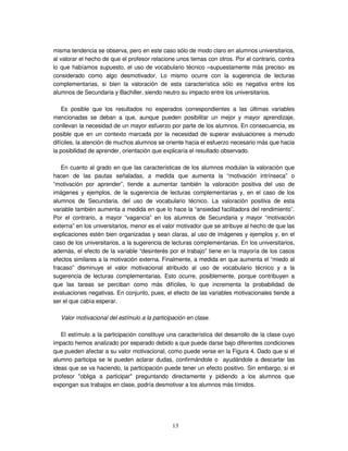 13
misma tendencia se observa, pero en este caso sólo de modo claro en alumnos universitarios,
al valorar el hecho de que el profesor relacione unos temas con otros. Por el contrario, contra
lo que habíamos supuesto, el uso de vocabulario técnico –supuestamente más preciso- es
considerado como algo desmotivador, Lo mismo ocurre con la sugerencia de lecturas
complementarias, si bien la valoración de esta característica sólo es negativa entre los
alumnos de Secundaria y Bachiller, siendo neutro su impacto entre los universitarios.
Es posible que los resultados no esperados correspondientes a las últimas variables
mencionadas se deban a que, aunque pueden posibilitar un mejor y mayor aprendizaje,
conllevan la necesidad de un mayor esfuerzo por parte de los alumnos. En consecuencia, es
posible que en un contexto marcada por la necesidad de superar evaluaciones a menudo
difíciles, la atención de muchos alumnos se oriente hacia el esfuerzo necesario más que hacia
la posibilidad de aprender, orientación que explicaría el resultado observado.
En cuanto al grado en que las características de los alumnos modulan la valoración que
hacen de las pautas señaladas, a medida que aumenta la “motivación intrínseca” o
“motivación por aprender”, tiende a aumentar también la valoración positiva del uso de
imágenes y ejemplos, de la sugerencia de lecturas complementarias y, en el caso de los
alumnos de Secundaria, del uso de vocabulario técnico. La valoración positiva de esta
variable también aumenta a medida en que lo hace la “ansiedad facilitadora del rendimiento”.
Por el contrario, a mayor “vagancia” en los alumnos de Secundaria y mayor “motivación
externa” en los universitarios, menor es el valor motivador que se atribuye al hecho de que las
explicaciones estén bien organizadas y sean claras, al uso de imágenes y ejemplos y, en el
caso de los universitarios, a la sugerencia de lecturas complementarias. En los universitarios,
además, el efecto de la variable “desinterés por el trabajo” tiene en la mayoría de los casos
efectos similares a la motivación externa. Finalmente, a medida en que aumenta el “miedo al
fracaso” disminuye el valor motivacional atribuido al uso de vocabulario técnico y a la
sugerencia de lecturas complementarias. Esto ocurre, posiblemente, porque contribuyen a
que las tareas se perciban como más difíciles, lo que incrementa la probabilidad de
evaluaciones negativas. En conjunto, pues, el efecto de las variables motivacionales tiende a
ser el que cabía esperar.
Valor motivacional del estímulo a la participación en clase.
El estímulo a la participación constituye una característica del desarrollo de la clase cuyo
impacto hemos analizado por separado debido a que puede darse bajo diferentes condiciones
que pueden afectar a su valor motivacional, como puede verse en la Figura 4. Dado que si el
alumno participa se le pueden aclarar dudas, confirmándole o ayudándole a descartar las
ideas que se va haciendo, la participación puede tener un efecto positivo. Sin embargo, si el
profesor "obliga a participar" preguntando directamente y pidiendo a los alumnos que
expongan sus trabajos en clase, podría desmotivar a los alumnos más tímidos.
 