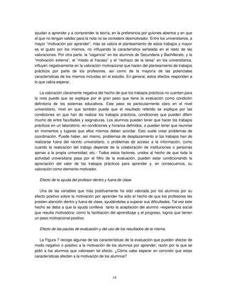 18
ayudan a aprender y a comprender la teoría, en la preferencia por guiones abiertos y en que
el que no tengan validez para la nota no se considere desmotivador. Entre los universitarios, a
mayor “motivación por aprender”, más se valora el planteamiento de estos trabajos y mayor
es el gusto por los mismos, no influyendo la característica señalada en el resto de las
valoraciones. Por otra parte, la “vagancia” en los alumnos de Secundaria y Bachillerato, y la
“motivación externa”, el “miedo al fracaso” y el “rechazo de la tarea” en los universitarios,
influyen negativamente en la valoración motivacional que hacen del planteamiento de trabajos
prácticos por parte de los profesores, así como de la mayoría de las potenciales
características de los mismos incluidas en el estudio. En general, estos efectos responden a
lo que cabía esperar.
La valoración claramente negativa del hecho de que los trabajos prácticos no cuenten para
la nota puede que se explique por el gran peso que tiene la evaluación como condición
definitoria de los sistemas educativos. Este peso es particularmente claro en el nivel
universitario, nivel en que también puede que el resultado referido se explique por las
condiciones en que han de realizar los trabajos prácticos, condiciones que pueden diferir
mucho de entre facultades y asignaturas. Los alumnos pueden tener que hacer los trabajos
prácticos en un laboratorio, en condiciones y horarios definidos, o pueden tener que reunirse
en momentos y lugares que ellos mismos deben acordar. Esto suele crear problemas de
coordinación. Puede haber, así mismo, problemas de desplazamiento si los trabajos han de
realizarse fuera del recinto universitario, o problemas de acceso a la información, como
cuando la realización del trabajo depende de la colaboración de instituciones o personas
ajenas a la propia universidad, etc.- Todos estos factores, unidos al hecho de que toda la
actividad universitaria pasa por el filtro de la evaluación, pueden estar condicionando la
apreciación del valor de los trabajos prácticos para aprender y, en consecuencia, su
valoración como elemento motivador.
Efecto de la ayuda del profesor dentro y fuera de clase.
Una de las variables que más positivamente ha sido valorada por los alumnos por su
efecto positivo sobre la motivación por aprender ha sido el hecho de que los profesores les
presten atención dentro y fuera de clase, ayudándoles a superar sus dificultades. Tal vez este
hecho se deba a que la ayuda conlleva tanto la aceptación del alumno –experiencia social
que resulta motivadora- como la facilitación del aprendizaje y el progreso, logros que tienen
un peso motivacional positivo.
Efecto de las pautas de evaluación y del uso de los resultados de la misma.
La Figura 7 recoge algunas de las características de la evaluación que pueden afectar de
modo negativo o positivo a la motivación de los alumnos por aprender, razón por la que se
pidió a los alumnos que valorasen tal efecto. ¿Cómo cabe esperar en concreto que estas
características afecten a la motivación de los alumnos?
 