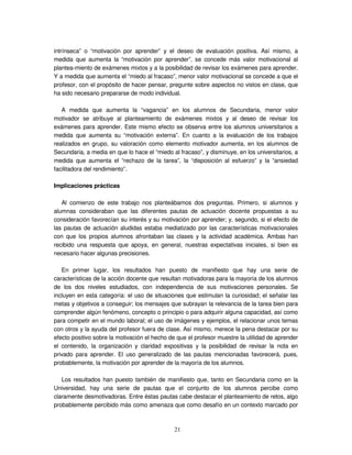 21
intrínseca” o “motivación por aprender” y el deseo de evaluación positiva. Así mismo, a
medida que aumenta la “motivación por aprender”, se concede más valor motivacional al
plantea-miento de exámenes mixtos y a la posibilidad de revisar los exámenes para aprender.
Y a medida que aumenta el “miedo al fracaso”, menor valor motivacional se concede a que el
profesor, con el propósito de hacer pensar, pregunte sobre aspectos no vistos en clase, que
ha sido necesario prepararse de modo individual.
A medida que aumenta la “vagancia” en los alumnos de Secundaria, menor valor
motivador se atribuye al planteamiento de exámenes mixtos y al deseo de revisar los
exámenes para aprender. Este mismo efecto se observa entre los alumnos universitarios a
medida que aumenta su “motivación externa”. En cuanto a la evaluación de los trabajos
realizados en grupo, su valoración como elemento motivador aumenta, en los alumnos de
Secundaria, a media en que lo hace el “miedo al fracaso”, y disminuye, en los universitarios, a
medida que aumenta el “rechazo de la tarea”, la “disposición al esfuerzo” y la “ansiedad
facilitadora del rendimiento”.
Implicaciones prácticas
Al comienzo de este trabajo nos planteábamos dos preguntas. Primero, si alumnos y
alumnas consideraban que las diferentes pautas de actuación docente propuestas a su
consideración favorecían su interés y su motivación por aprender; y, segundo, si el efecto de
las pautas de actuación aludidas estaba mediatizado por las características motivacionales
con que los propios alumnos afrontaban las clases y la actividad académica. Ambas han
recibido una respuesta que apoya, en general, nuestras expectativas iniciales, si bien es
necesario hacer algunas precisiones.
En primer lugar, los resultados han puesto de manifiesto que hay una serie de
características de la acción docente que resultan motivadoras para la mayoría de los alumnos
de los dos niveles estudiados, con independencia de sus motivaciones personales. Se
incluyen en esta categoría: el uso de situaciones que estimulan la curiosidad; el señalar las
metas y objetivos a conseguir; los mensajes que subrayan la relevancia de la tarea bien para
comprender algún fenómeno, concepto o principio o para adquirir alguna capacidad, así como
para competir en el mundo laboral; el uso de imágenes y ejemplos, el relacionar unos temas
con otros y la ayuda del profesor fuera de clase. Así mismo, merece la pena destacar por su
efecto positivo sobre la motivación el hecho de que el profesor muestre la utilidad de aprender
el contenido, la organización y claridad expositivas y la posibilidad de revisar la nota en
privado para aprender. El uso generalizado de las pautas mencionadas favorecerá, pues,
probablemente, la motivación por aprender de la mayoría de los alumnos.
Los resultados han puesto también de manifiesto que, tanto en Secundaria como en la
Universidad, hay una serie de pautas que el conjunto de los alumnos percibe como
claramente desmotivadoras. Entre éstas pautas cabe destacar el planteamiento de retos, algo
probablemente percibido más como amenaza que como desafío en un contexto marcado por
 