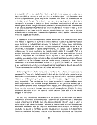 22
la evaluación; el uso de vocabulario técnico, probablemente porque se percibe como
vocabulario difícil de comprender, más que como vocabulario preciso y claro; la sugerencia de
lecturas complementarias -quizá porque son percibidas más como un incremento de los
contenidos a asimilar para la evaluación que como una ayuda para la mejora de la
comprensión de aquellos ya explicados; el que los guiones para los trabajos prácticos sean
abiertos y el que estos trabajos no cuenten para la nota; el tiempo limitado en los exámenes,
el que las evaluaciones incluyan tareas que exigen estudiar cosas no vistas en clase y, en los
universitarios, el que haya un único examen, características que hacen que el contexto
académico no se oriente tanto a desarrollar competencias como a superar una situación de
evaluación plagada de dificultades.
El rechazo de las pautas mencionadas sugiere, en principio, que si tales pautas se evitan
en la medida de lo posible, los alumnos se sentirán menos a disgusto, lo que contribuirá a que
pueda aumentar su motivación por aprender. No obstante, en muchos casos es imposible
prescindir de algunas de ellas -el uso en cierta medida de vocabulario técnico y, en la
Universidad, la realización de lecturas complementarias, por ejemplo-. Esto no significa, sin
embargo, que no pueda modificarse su impacto negativo sobre la motivación. Así, si la
actividad docente en su conjunto se orientase en menor medida a la evaluación y más a
facilitar la adquisición de competencias, tal vez algunas de estas prácticas podrían ser
percibidas como positivamente motivadoras. Esta orientación podría conseguirse modificando
las condiciones de la evaluación para que resulte menos amenazante, dando tiempo
suficiente en los exámenes, evitando el examen único, ajustando la cantidad de contenidos a
lo que razonablemente un alumno medio puede asimilar dada la carga docente general, etc.
En cualquier caso, esta posibilidad es una cuestión por investigar.
En tercer lugar, los resultados han puesto de manifiesto dos hechos que merecen especial
consideración. Por un lado, el efecto motivador de la práctica totalidad de las pautas de acción
docente estudiadas aumenta a medida que alumnos y alumnas buscan inicialmente aprender
más que quedar bien, conseguir aprobar o, en los universitarios, conseguir metas externas al
propio aprendizaje. Este resultado es lógico, pues las pautas docentes estudiadas están
pensadas justamente para estimular este tipo de motivación, y sugiere que, en tanto que la
misma se halla presente en los alumnos en alguna medida, tales pautas deben utilizarse si se
desea estimular el deseo de éstos por aprender, para lo que pueden ser útiles las directrices
que hemos expuesto en uno de nuestros trabajos (Alonso Tapia, 1997a) y que hemos
recogido en el Cuadro 1.
Por otro lado, pensábamos inicialmente que las pautas de actuación descritas podrían
contrarrestar la influencia de la inconstancia y desinterés de los alumnos en su aprendizaje
porque considerábamos probable que estas características se debieran a que no veían la
relevancia de lo que habían de estudiar y a la falta de experiencia de progreso necesaria para
disfrutar del aprendizaje, algo que las pautas mencionadas tratan de evitar. Sin embargo, los
resultados han puesto de manifiesto que tales pautas parecen asociadas al efecto contrario.
Esto es, a medida que aumenta la “vagancia” en los alumnos de Secundaria, o la “motivación
 