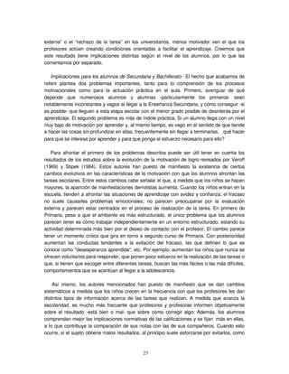 23
externa” o el “rechazo de la tarea” en los universitarios, menos motivador ven el que los
profesores actúen creando condiciones orientadas a facilitar el aprendizaje. Creemos que
este resultado tiene implicaciones distintas según el nivel de los alumnos, por lo que las
comentamos por separado.
Implicaciones para los alumnos de Secundaria y Bachillerato.- El hecho que acabamos de
referir plantea dos problemas importantes, tanto para lo comprensión de los procesos
motivacionales como para la actuación práctica en el aula. Primero, averiguar de qué
depende que numerosos alumnos y alumnas -particularmente los primeros- sean
notablemente inconstantes y vagos al llegar a la Enseñanza Secundaria, y cómo conseguir -si
es posible- que lleguen a esta etapa escolar con el menor grado posible de desinterés por el
aprendizaje. El segundo problema es más de índole práctica. Si un alumno llega con un nivel
muy bajo de motivación por aprender y, al mismo tiempo, es vago en el sentido de que tiende
a hacer las cosas sin profundizar en ellas, frecuentemente sin llegar a terminarlas, qué hacer
para que se interese por aprender y para que ponga el esfuerzo necesario para ello?
Para afrontar el primero de los problemas descritos puede ser útil tener en cuenta los
resultados de los estudios sobre la evolución de la motivación de logro revisados por Veroff
(1969) y Stipek (1984). Estos autores han puesto de manifiesto la existencia de ciertos
cambios evolutivos en las características de la motivación con que los alumnos afrontan las
tareas escolares. Entre estos cambios cabe señalar el que, a medida que los niños se hacen
mayores, la aparición de manifestaciones derrotistas aumenta. Cuando los niños entran en la
escuela, tienden a afrontar las situaciones de aprendizaje con avidez y confianza; el fracaso
no suele causarles problemas emocionales; no parecen preocuparse por la evaluación
externa y parecen estar centrados en el proceso de realización de la tarea. En primero de
Primaria, pese a que el ambiente es más estructurado, el único problema que los alumnos
parecen tener es cómo trabajar independientemente en un entorno estructurado, estando su
actividad determinada más bien por el deseo de contacto con el profesor. El cambio parece
tener un momento crítico que gira en torno a segundo curso de Primaria. Con posterioridad
aumentan las conductas tendentes a la evitación del fracaso, las que definen lo que se
conoce como "desesperanza aprendida", etc. Por ejemplo, aumentan los niños que nunca se
ofrecen voluntarios para responder, que ponen poco esfuerzo en la realización de las tareas o
que, si tienen que escoger entre diferentes tareas, buscan las más fáciles o las más difíciles,
comportamientos que se acentúan al llegar a la adolescencia.
Así mismo, los autores mencionados han puesto de manifiesto que se dan cambios
sistemáticos a medida que los niños crecen en la frecuencia con que los profesores les dan
distintos tipos de información acerca de las tareas que realizan. A medida que avanza la
escolaridad, es mucho más frecuente que profesores y profesoras informen objetivamente
sobre el resultado -está bien o mal- que sobre cómo corregir algo. Además, los alumnos
comprendan mejor las implicaciones normativas de las calificaciones y se fijan más en ellas,
a lo que contribuye la comparación de sus notas con las de sus compañeros. Cuando esto
ocurre, si el sujeto obtiene malos resultados, al principio suele esforzarse por evitarlos, como
 