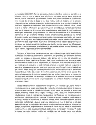 24
ha mostrado Kuhl (1987). Pero si se repiten, el alumno tiende a centrar su atención en el
esfuerzo y agobio que le supone estar afrontando una tarea que se siente incapaz de
resolver, lo que suele hacer que abandone, si bien esto parece depender de que conozca
otros modos de afrontar la tarea o no. Este hecho, unido al descenso en la atención
individualizada que posibilita razonar con el alumno y corregirle en el proceso que sigue (los
niños más pequeños reciben mucha más información sobre cómo hacer las cosas -"se les
lleva de la mano"-, información que va disminuyendo a medida que avanza la escolaridad),
hace que la experiencia de progreso y las expectativas de aprendizaje de muchos alumnos
disminuyan, disminución que puede estar a la base de las diferencias en la inconstancia y
profundidad con que se afronta el trabajo escolar. En consecuencia, parece que una manera
de prevenir que los alumnos se conviertan en sujetos inconstantes y superficiales a la hora de
trabajar y que lleguen a autoconceptualizarse como vagos -lo que conlleva una autoestima
generalmente baja- es prestarles mucha más atención durante el proceso de aprendizaje, de
forma que sea posible darles información precisa que les permita superar sus dificultades y
aprender a centrar la atención no en el esfuerzo que supone la tarea, sino en el proceso que
siguen y en los progresos que van experimentando.
En cuanto al segundo de los problemas que mencionábamos -qué hacer para motivar a
alumnos de Secundaria que carecen de todo interés por aprender y que afrontan la actividad
escolar con desgana y deseando acabar-, cabe pensar en tres vías de actuación que
probablemente deban coordinarse. Primero, dado que si un alumno o una alumna no saben
como resolver las tareas que se les proponen, su motivación no aumentará -a veces no es
que no se aprenda porque no se está motivado, sino que no se está motivado porque no se
aprende al no saber cómo actuar-, parece necesaria una atención mucho más individualizada
que permita darles las ayudas precisas para afrontar las dificultades con que se encuentran,
moldeando sus modos de pensar, de resolver problemas, etc. Sin tal ayuda parece difícil
asegurar la experiencia de progreso necesaria para que el alumno inconstante se interese por
las actividades escolares. Sin embargo, a medida que la desidia e inconstancia aumenta,
proporcionar ayuda sin más puede ser percibido como una forma de "forzar" a hacer algo que
no se quiere hacer.
Debido al hecho anterior, probablemente sea preciso, en segundo lugar, echar mano de
incentivos externos al propio aprendizaje. De hecho, los principales defensores de tratar de
facilitar el desarrollo de la motivación intrínseca como medio de estimular el aprendizaje
(Leeper, Greene y Nisbett, 1973; Leeper, Keavney y Drake, 1996), tras revisar numerosos
estudios sobre el uso de recompensas han puesto de manifiesto que hay tres situaciones en
las que éstas constituyen el único medio de incentivar al alumno: cuando el interés inicial es
muy bajo, cuando el atractivo de la actividad sólo se puede comprobar después de llevar
realizándola cierto tiempo o cuando es preciso alcanzar cierto nivel de destreza en ella para
poder disfrutar con su realización. No obstante, puede que el uso de refuerzos externos -por
ejemplo, la aplicación de programas de economía de fichas- no sea viable en estos niveles
escolares. Por un lado, su uso generalizado podría minar la motivación intrínseca. Y, si sólo
se usase con estos sujetos, podría ser percibido por los demás como una práctica
 