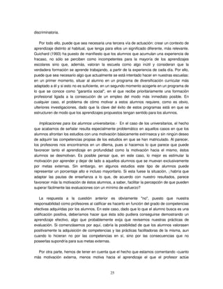 25
discriminatoria.
Por todo ello, puede que sea necesaria una tercera vía de actuación: crear un contexto de
aprendizaje distinto al habitual, que tenga para ellos un significado diferente, más relevante.
Guichard (1993) ha puesto de manifiesto que los alumnos que acumulan una experiencia de
fracaso, no sólo se perciben como incompetentes para la mayoría de los aprendizajes
escolares sino que, además, valoran la escuela como algo inútil y consideran que la
verdadera formación se aprende trabajando, a partir de la experiencia de cada día. Por ello,
puede que sea necesario algo que actualmente se está intentado hacer en nuestras escuelas:
en un primer momento, situar al alumno en un programa de diversificación curricular más
adaptado a él y si esto no es suficiente, en un segundo momento acogerle en un programa de
lo que se conoce como "garantía social", en el que recibe prioritariamente una formación
profesional ligada a la consecución de un empleo del modo más inmediato posible. En
cualquier caso, el problema de cómo motivar a estos alumnos requiere, como es obvio,
ulteriores investigaciones, dado que la clave del éxito de estos programas está en que se
estructuren de modo que los aprendizajes propuestos tengan sentido para los alumnos.
Implicaciones para los alumnos universitarios.- En el caso de los universitarios, el hecho
que acabamos de señalar resulta especialmente problemático en aquellos casos en que los
alumnos afrontan los estudios con una motivación básicamente extrínseca y sin ningún deseo
de adquirir las competencias propias de los estudios en que se han matriculado. Al parecer,
los profesores nos encontramos en un dilema, pues si hacemos lo que parece que puede
favorecer tanto el aprendizaje en profundidad como la motivación hacia el mismo, éstos
alumnos se desmotivan. Es posible pensar que, en este caso, lo mejor es estimular la
motivación por aprender y dejar de lado a aquellos alumnos que se muevan exclusivamente
por metas externas. Sin embargo, en algunos estudios este tipo de alumnos puede
representar un porcentaje alto e incluso mayoritario. Si esta fuese la situación, ¿habría que
adaptar las pautas de enseñanza a lo que, de acuerdo con nuestro resultados, parece
favorecer más la motivación de éstos alumnos, a saber, facilitar la percepción de que pueden
superar fácilmente las evaluaciones con un mínimo de esfuerzo?
La respuesta a la cuestión anterior es obviamente "no", puesto que nuestra
responsabilidad como profesores al calificar es hacerlo en función del grado de competencias
efectivas adquiridas por los alumnos. En este caso, dado que lo que el alumno busca es una
calificación positiva, deberíamos hacer que ésta sólo pudiera conseguirse demostrando un
aprendizaje efectivo, algo que probablemente exija que revisemos nuestras prácticas de
evaluación. Si comenzásemos por aquí, cabría la posibilidad de que los alumnos valorasen
positivamente la adquisición de competencias y las prácticas facilitadoras de la misma, aun
cuando lo hicieran no por las competencias en sí, sino por las consecuencias que no
poseerlas supondría para sus metas externas.
Por otra parte, hemos de tener en cuenta que el hecho que estamos comentando -cuanto
más motivación externa, menos motiva hacia el aprendizaje el que el profesor actúe
 