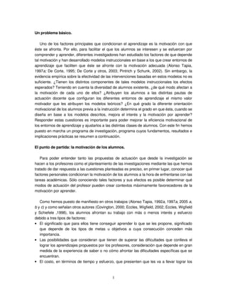 1
Un problema básico.
Uno de los factores principales que condicionan el aprendizaje es la motivación con que
éste se afronta. Por ello, para facilitar el que los alumnos se interesen y se esfuercen por
comprender y aprender, diferentes investigadores han estudiado los factores de que depende
tal motivación y han desarrollado modelos instruccionales en base a los que crear entornos de
aprendizaje que faciliten que éste se afronte con la motivación adecuada (Alonso Tapia,
1997a; De Corte, 1995; De Corte y otros, 2003; Pintrich y Schunk, 2002). Sin embargo, la
evidencia empírica sobre la efectividad de las intervenciones basadas en estos modelos no es
suficiente. ¿Tienen los distintos componentes de tales modelos instruccionales los efectos
esperados? Teniendo en cuenta la diversidad de alumnos existente, ¿de qué modo afectan a
la motivación de cada uno de ellos? ¿Atribuyen los alumnos a las distintas pautas de
actuación docente que configuran los diferentes entornos de aprendizaje el mismo valor
motivador que les atribuyen los modelos teóricos? ¿En qué grado la diferente orientación
motivacional de los alumnos previa a la instrucción determina el grado en que ésta, cuando se
diseña en base a los modelos descritos, mejora el interés y la motivación por aprender?
Responder estas cuestiones es importante para poder mejorar la eficiencia motivacional de
los entornos de aprendizaje y ajustarlos a las distintas clases de alumnos. Con este fin hemos
puesto en marcha un programa de investigación, programa cuyos fundamentos, resultados e
implicaciones prácticas se resumen a continuación.
El punto de partida: la motivación de los alumnos.
Para poder entender tanto las propuestas de actuación que desde la investigación se
hacen a los profesores como el planteamiento de las investigaciones mediante las que hemos
tratado de dar respuesta a las cuestiones planteadas es preciso, en primer lugar, conocer qué
factores personales condicionan la motivación de los alumnos a la hora de enfrentarse con las
tareas académicas. Sólo conociendo tales factores y sus efectos es posible determinar qué
modos de actuación del profesor pueden crear contextos máximamente favorecedores de la
motivación por aprender.
Como hemos puesto de manifiesto en otros trabajos (Alonso Tapia, 1992a, 1997a, 2005 a,
b y c) y como señalan otros autores (Covington, 2000; Eccles, Wigfield, 2002; Eccles, Wigfield
y Schiefele ,1998), los alumnos afrontan su trabajo con más o menos interés y esfuerzo
debido a tres tipos de factores:
• El significado que para ellos tiene conseguir aprender lo que se les propone, significado
que depende de los tipos de metas u objetivos a cuya consecución conceden más
importancia.
• Las posibilidades que consideran que tienen de superar las dificultades que conlleva el
lograr los aprendizajes propuestos por los profesores, consideración que depende en gran
medida de la experiencia de saber o no cómo afrontar las dificultades específicas que se
encuentran.
• El costo, en términos de tiempo y esfuerzo, que presienten que les va a llevar lograr los
 