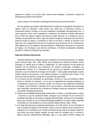 5
estudios en cuestión no son para ellos, creencia que contribuye a mantener el patrón de
afrontamiento anteriormente descrito.
¿Cómo influye en la motivación la percepción del esfuerzo que se ha de hacer?
No hay estudios que aborden sistemáticamente el efecto de la percepción del esfuerzo a
realizar sobre la motivación. Cabe pensar que, dado que el esforzarse conlleva un
componente aversivo -la fatiga, la renuncia a dedicarse a actividades más placenteras, etc.-, a
mayor esfuerzo, menor será la disposición a implicarse. No obstante, también cabe pensar
que el influjo del aspecto negativo del esfuerzo puede reducirse en la medida en que se
modifique la percepción del mismo, algo que puede conseguirse enseñando a los alumnos a
dividir las tareas en pasos y a centrarse en cada uno de ellos, a orientar su atención a los
logros que van consiguiendo más que en el cansancio que se genera, etc. En consecuencia,
cabe esperar que en la medida en que los profesores, mediante las instrucciones, los guiones
de trabajo y los mensajes a sus alumnos contribuyan a modificar la percepción señalada,
ayudarán a mejorar la motivación por aprender.
Papel del contexto instruccional.
Teniendo presentes las implicaciones que se deducen de los hechos descritos, en trabajos
previos (Alonso Tapia, 1991, 1995, 1997a), tras el análisis de la evidencia existente, hemos
propuesto un modelo para el análisis y modificación, en caso necesario, de las pautas de
actuación de los profesores que constituyen los factores contextuales inmediatos que
supuestamente influyen en la motivación de los alumnos por aprender. Los patrones de
actuación a que nos referimos se recogen en la Cuadro 1. Como puede comprobarse, nuestro
modelo estructura los patrones a que debería ajustarse la enseñanza para motivar a los
alumnos en tres momentos a lo largo de la secuencia de aprendizaje:
a) Al comienzo de las actividades de aprendizaje, momento en que los profesores deben
activar la intención de aprender, y en el que es especialmente importante despertar la
curiosidad por lo que se va a enseñar, ayudar a los alumnos a que relacionen el problema
a trabajar y los contenidos a aprender con lo que ya saben y mostrarles para qué puede
servir aprenderlo, generando así el interés por conseguir metas que comportan un desafío
favorecedor del desarrollo personal.
b) Durante las actividades de aprendizaje, presenciales -en clase- o no presenciales -en casa-
, momento en que los profesores deben conseguir que la atención de los alumnos se
mantenga focalizada en el proceso y progreso del aprendizaje, más que en los resultados,
para lo que cuentan con las numerosos estrategias aludidas en el cuadro citado y descritas
e ilustradas con más amplitud en uno de nuestros trabajos (Alonso Tapia, 1997a).
c) A lo largo del proceso de enseñanza-aprendizaje o al fin del mismo, en los momentos en
que se evalúan los logros de los alumnos. Dado el enorme impacto de las situaciones de
evaluación en la motivación y en el modo de afrontar los alumnos en el trabajo académico,
para evitar que tenga impacto negativo se debe tratar de conseguir que su contexto y
diseño reúna las características señaladas, algo a lo que puede contribuir trabajar de
 