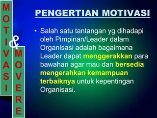 M
        PENGERTIAN MOTIVASI
O
T       • Salah satu tantangan yg dihadapi
          oleh Pimpinan/Leader dalam
I         Organisasi adalah bagaimana
V   M     Leader dapat menggerakkan para
A   O     bawahan agar mau dan bersedia
          mengerahkan kemampuan
S   V     terbaiknya untuk kepentingan
I   E     Organisasi.
    R
    E
 