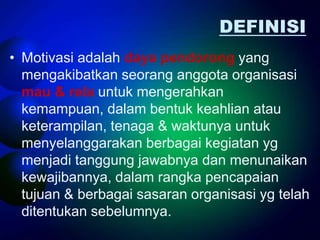 DEFINISI
• Motivasi adalah daya pendorong yang
  mengakibatkan seorang anggota organisasi
  mau & rela untuk mengerahkan
  kemampuan, dalam bentuk keahlian atau
  keterampilan, tenaga & waktunya untuk
  menyelanggarakan berbagai kegiatan yg
  menjadi tanggung jawabnya dan menunaikan
  kewajibannya, dalam rangka pencapaian
  tujuan & berbagai sasaran organisasi yg telah
  ditentukan sebelumnya.
 