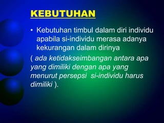 KEBUTUHAN
• Kebutuhan timbul dalam diri individu
  apabila si-individu merasa adanya
  kekurangan dalam dirinya
( ada ketidakseimbangan antara apa
yang dimiliki dengan apa yang
menurut persepsi si-individu harus
dimiliki ).
 