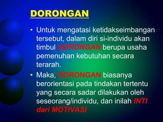 DORONGAN
• Untuk mengatasi ketidakseimbangan
  tersebut, dalam diri si-individu akan
  timbul DORONGAN berupa usaha
  pemenuhan kebutuhan secara
  terarah.
• Maka, DORONGAN biasanya
  berorientasi pada tindakan tertentu
  yang secara sadar dilakukan oleh
  seseorang/individu, dan inilah INTI
  dari MOTIVASI
 