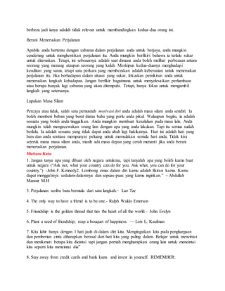 berbeza jadi ianya adalah tidak relevan untuk membandingkan kedua-dua orang ini.
Berani Meneruskan Perjalanan
Apabila anda bertemu dengan cabaran dalam perjalanan anda untuk berjaya, anda mungkin
cenderung untuk menghentikan perjalanan itu. Anda mungkin berfikiri bahawa ia terlalu sukar
untuk diteruskan. Tetapi, ini sebenarnya adalah saat dimana anda boleh melihat perbezaan antara
seorang yang menang ataupun seorang yang kalah. Meskipun kedua-duanya menghadapi
kesulitan yang sama, tetapi satu perkara yang membezakan adalah keberanian untuk meneruskan
perjalanan itu. Jika berhadapan dalam situasi yang sukar, fokuskan pemikiran anda untuk
meneruskan langkah kehadapan. Jangan berfikir bagaimana untuk menyelesaikan perlumbaan
atau berapa banyak lagi cabaran yang akan ditempuhi. Tetapi, hanya fokus untuk mengambil
langkah yang seterusnya.
Lupakan Masa Silam
Percaya atau tidak, salah satu pemusnah motivasi diri anda adalah masa silam anda sendiri. Ia
boleh memberi beban yang berat diatas bahu yang perlu anda pikul. Walaupun begitu, ia adalah
sesuatu yang boleh anda tinggalkan. Anda mungkin membuat kesalahan pada masa lalu. Anda
mungkin telah mengecewakan orang lain dengan apa yang anda lakukan. Tapi itu semua sudah
berlalu. Ia adalah sesuatu yang tidak dapat anda ubah lagi hakikatnya. Hari ini adalah hari yang
baru dan anda sentiasa mempunyai peluang untuk memulakan semula hari anda. Tidak kira
seteruk mana masa silam anda, masih ada masa depan yang cerah menanti jika anda berani
meneruskan perjalanan.
Mutiara Kata
1. Jangan tanya apa yang dibuat oleh negara untukmu, tapi tanyalah apa yang boleh kamu buat
untuk negara (“Ask not, what your country can do for you. Ask what, you can do for your
country.”) -John F. Kennedy2. Lombong emas dalam diri kamu adalah fikiran kamu. Kamu
dapat menggalinya sedalam-dalamnya dan sepuas-puas yang kamu inginkan.” ~ Abdullah
Mansur M.H
3. Perjalanan seribu batu bermula dari satu langkah.~ Lao Tze
4. The only way to have a friend is to be one.- Ralph Waldo Emerson
5. Friendship is the golden thread that ties the heart of all the world.– John Evelyn
6. Plant a seed of friendship; reap a bouquet of happiness. — Lois L. Kaufman
7. Kita lahir hanya dengan 1 hati jauh di dalam diri kita. Mengingatkan kita pada penghargaan
dan pemberian cinta diharapkan berasal dari hati kita yang paling dalam. Belajar untuk mencintai
dan menikmati betapa kita dicintai tapi jangan pernah mengharapkan orang lain untuk mencintai
kita seperti kita mencintai dia”
8. Stay away from credit cards and bank loans and invest in yourself. REMEMBER:
 