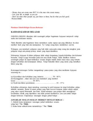 – Money does not create man BUT it is the man who create money
– Live your life as simple as you are
– Don’t do what other people say, just listen to them, but do what you feel good.
-Warren Buffet
Panduan Teknik Belajar Secara Berkesan
KAEDAH-KAEDAH BELAJAR
JARANG-JARANG diketahui oleh sesetengah pelajar bagaimana kejayaan menyusuli setiap
usaha dan ketekunan mereka.
Tidak diketahui pula bagaimana harus memulakan usaha supaya apa yang dilakukan itu akan
memberi hasil yang baik dan memuaskan. Ya ! setiap orang harus memikirkan soal ini.
Walaupun cara mentelaah pelajaran yang baik tidak sama pada setiap orang dan mengikut jenis
pelajaran tetapi ada prinsip-prinsip umum yang dapat diamalkan.
Sebenarnya kejayaan di dalam pelajaran tidak sahaja bergantung kepada kebolehan dan kekuatan
berusaha. Tetapi ia juga bersandar pada cara atau teknik belajar. Tidak dinafikan bahawa
sesetengah pelajar itu dapat melakukan sesuatu dengan mudah dalam masa-masa yang tertentu
dengan kebolehan dan kemampuan dirinya. Tetapi bukanlah faktor yang utama yang menafikan
faktor yang lain.
Keterangan-keterangan berikut mengandungi punca-punca yang akan membantu kejayaan
seseorang itu :
(a) Kecerdikan dan kebolehan yang istimewa ………….. 50 – 60 %
(b) Kesungguhan , minat dan cara-cara mentelaah yang memberi
kesan ………………………. 30 -40 %
(c) Nasib dan faktor persekitaran ……………………………. 10 – 15 %
Kebolehan sebenarnya dapat menolong seseorang ke arah kejayaan itu tetapi kebolehan sahaja
tidaklah memadai. Ramai di antara pelajar yang bijak kecewa terutama dalam subjek-subjek
yang sukar seperti Matematik dan Sains. Sebab utamanya para pelajar tidak merangkumi
keseluruhan teknik yang diperlukan atau tidak pernah memikirkan cara-cara untuk belajar
dengan berkesan. Umpamanya rancangan dengan jadual belajar .
JAWABLAH SOALAN-SOALAN BERIKUT DENGAN IKHLAS :
1. Adakah kamu mempunyai rancangan jadual melakukan sesuatu
setiap hari ? Ya / Tidak
2. Kalau benar adakah kamu mematuhinya ? Ya / Tidak
 