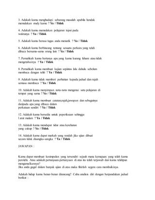 3. Adakah kamu menghadapi sebarang masalah apabila hendak
memulakan study kamu ? Ya / Tidak
4. Adakah kamu memulakan pelajaran tepat pada
waktunya ? Ya / Tidak
5. Adakah kamu berasa tugas anda menarik ? Ya / Tidak
6. Adakah kamu berbincang tentang sesuatu perkara yang telah
dibaca bersama-sama orang lain ? Ya / Tidak
7. Pernahkah kamu bertanya apa yang kamu kurang faham atau tidak
mengetahuinya ? Ya / Tidak
8. Pernahkah kamu membuat kajian sepintas lalu dahulu sebelum
membaca dengan teliti ? Ya / Tidak
9. Adakah kamu tidak memberi perhatian kepada jadual dan rajah
semasa membaca ? Ya / Tidak
10. Adakah kamu menyimpan nota-nota mengenai satu pelajaran di
tempat yang sama ? Ya / Tidak
11. Adakah kamu membuat catatan,rajah,jawapan dan sebagainya
daripada apa yang dibaca dalam
perkataan sendiri ? Ya / Tidak
12. Adakah kamu bersedia untuk peperiksaan sehingga
l arut malam ? Ya / Tidak
13. Adakah kamu mendapat tidur atau kerehatan
yang cukup ? Ya / Tidak
14. Adakah kamu dapat markah yang rendah jika ujian dibuat
secara tidak disangka-sangka ? Ya / Tidak
JAWAPAN :
Kamu dapat membuat kesimpulan yang tersendiri sejauh mana kemajuan yang telah kamu
perolehi. Atau adakah pertanyaan-pertanyaan di atas itu telah terjawab dan kamu telahpun
mengamalkannya?
Jika anda gagal dalam banyak ujian di atas maka fikirlah segera cara membaikinya.
Adakah hidup kamu benar-benar dirancang? Cuba analisis diri dengan berpandukan jadual
berikut :
 