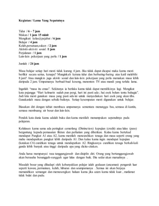 Kegiatan / Lama Yang Sepatutnya
Tidur / 6 – 7 jam
Makan / 1 jam 15 minit
Mengikuti kelas@pejabat / 6 jam
Belajar / 4 jam
Kelab,persatuan,sukan / 2 jam
Aktiviti-aktiviti sosial /1 jam
Perjalanan / 1 jam
Lain-lain pekerjaan yang perlu / 1 jam
Jumlah / 24 jam
Masa belajar setiap hari mesti tidak kurang 4 jam. Jika tidak dapat dicapai maka kamu mesti
berfikir secara serius, kenapa? Munginkah kerana tidur dan berbaring-baring atas katil melebihi
8 jam? Atau mungkin juga akiviti sosial dan lain-lain pekerjaan yang perlu memakan masa lebih
daripada 2 jam. Umpamanya berbual-bual kosong, menonton TV atau mandi yang terlalu lama.
Ingatlah “masa itu emas”. Sekiranya ia berlaku kamu tidak dapat memilikinya lagi. Mengikut
kata pujangga “Hari kelmarin sudah pun pergi, hari ini pasti ada ; hai esok belum tentu bahagia”.
Jadi kita mesti gunakan masa yang pasti ada ini untuk menyediakan hari esok yang akan tiba.
Gunakanlah masa dengan sebaik-baiknya. Setiap kesempatan mesti digunakan untuk belajar.
Biasakan diri dengan tabiat membaca umpamanya sementara menunggu bas, semasa di kantin,
semasa membuang air besar dan lain-lain.
Pendek kata dunia kamu adalah buku dan kamu mestilah menumpukan sepenuhnya pada
pelajaran.
Kelulusan kamu sama ada peringkat cemerlang (Distinction) kepujian (credit) atau lulus (pass)
bergantung kepada pemusatan fikiran dan perhatian yang diberikan. Kalau kamu bertekad
mendapat Pangkat A1 atau A2, kamu mestilah mencurahkan tenaga dan masa seperti orang yang
mahu mendapatkan pangkat lebih daripada A1. Dan kalau kamu ingin mendapat kepujian
(katakan C6) curahkan tenaga untuk mendapatkan A2. Ringkasnya curahkan tenaga berkali-kali
ganda lebih banyak atau tinggi daripada apa yang dicita-citakan.
Anda harus mempunyai rasa tanggungjawab dan disiplin diri. Orang yang bertanggungjawab
akan berusaha besungguh-sungguh agar lulus dengan baik. Dia sedar akan maruahnya .
Masalah besar yang dihadapi oleh kebanyakkan pelajar ialah godaaan (ancaman) pengaruh luar
seperti kawan, permainan, kelab, hiburan dan seumpamanya . Semua ini akan berjaya
mematahkan semangat dan memesongkan haluan kamu jika azam kamu tidak kuat , matlamat
tidak bulat dan padu.
 