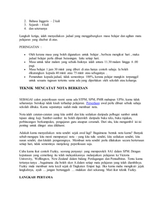 2. Bahasa Inggeris – 2 kali
3. Sejarah – 4 kali
4. dan seterusnya
Langkah ketiga, ialah menyediakan jadual yang menggabungkan masa belajar dan agihan mata
pelajaran yang disebut di atas.
PERINGATAN :
 Oleh kerana masa yang boleh digunakan untuk belajar , berbeza mengikut hari , maka
jadual belajar perlu dibuat berasingan. Iaitu setiap hari.
 Masa untuk tidur malam yang sebaik-baiknya ialah antara 11.30 malam hingga 6 .00
pagi.
 Masa belajar 1 jam 30 minit yang diberi di atas hanya contoh sahaja. Ia boleh
dikurangkan kepada 40 minit atau 75 minit atau sebagainya .
 Pematuhan kepada jadual, tidak semestinya 100%, kerana pelajar mungkin terpanggil
untuk sesuatu tugasan tertentu sama ada yang diperlukan oleh sekolah atau keluarga.
TEKNIK MENCATAT NOTA BERKESAN
SEBAGAI calon peperiksaan rasmi sama ada STPM, SPM, PMR mahupun UPSr, kamu tidak
seharusnya bersikap tidak kisah terhadap pelajaran. Persediaan awal perlu dibuat sebaik sahaja
sekolah dibuka. Kamu sepatutnya sudah mula membuat nota.
Nota ialah catatan-catatan yang kita ambil dan kita sediakan daripada pelbagai sumber untuk
tujuan ulang kaji. Sumber-sumber itu boleh diperoleh daripada buku teks, buku rujukan,
perbincangan berkumpulan, pengajaran guru ataupun ceramah. Dari situ, kita mengambil isi-isi
penting untuk diingat atau difahami.
Adakah kamu menyediakan nota sendiri sejak awal lagi? Bagaimana bentuk nota kamu? Banyak
sebab mengapa kita mesti mempunyai nota – yang kita tulis sendiri, kita sediakan sendiri, kita
susun sendiri, dan kitalah pengarangnya. Membuat nota sendiri perlu dilakukan secara berterusan
setiap hari, tidak semestinya menjelang peperiksaan saja.
Cuba kamu ikut contoh Fazley, seorang penyanyi yang memperoleh 8A1 dalam SPM. Dengan
keputusan yang cemerlang itu telah melayakkannya melanjutkan pelajaran ke Victoria
University, Welllington, New Zealand dalam bidang Perdagangan dan Pentadbiran. Tentu kamu
tertanya-tanya , bagaimana dia boleh skor A dalam setiap mata pelajaran yang telah diambilnya.
Fazley mula membuat nota kecil sejak di Tingkatan Empat lagi. Jika kamu mahu mengikuti jejak
langkahnya, ayuh … jangan bertangguh … mulakan dari sekarang. Mari ikut teknik Fazley.
LANGKAH PERTAMA
 