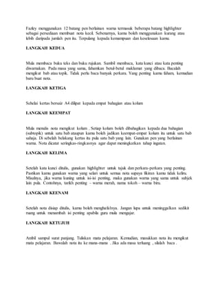 Fazley menggunakan 12 batang pen berlainan warna termasuk beberapa batang highlighter
sebagai persediaan membuat nota kecil. Sebenarnya, kamu boleh menggunakan kurang atau
lebih daripada jumlah pen itu. Terpulang kepada kemampuan dan keselesaan kamu.
LANGKAH KEDUA
Mula membaca buku teks dan buku rujukan. Sambil membaca, kata kunci atau kata penting
diwarnakan. Pada masa yang sama, fahamkan betul-betul maklumat yang dibaca. Bacalah
mengikut bab atau topik. Tidak perlu baca banyak perkara. Yang penting kamu faham, kemudian
baru buat nota.
LANGKAH KETIGA
Sehelai kertas bersaiz A4 dilipat kepada empat bahagian atau kolum
LANGKAH KEEMPAT
Mula menulis nota mengikut kolum . Setiap kolum boleh dibahagikan kepada dua bahagian
(subtopik) untuk satu bab ataupun kamu boleh jadikan keempat-empat kolum itu untuk satu bab
sahaja. Di sebelah belakang kertas itu pula satu bab yang lain. Gunakan pen yang berlainan
warna. Nota dicatat seringkas-ringkasnya agar dapat meningkatkan tahap ingatan.
LANGKAH KELIMA
Setelah kata kunci ditulis, gunakan highlighter untuk tajuk dan perkara-perkara yang penting.
Pastikan kamu gunakan warna yang selari untuk semua nota supaya fikiran kamu tidak keliru.
Misalnya, jika warna kuning untuk isi-isi penting, maka gunakan warna yang sama untuk subjek
lain pula. Contohnya, tarikh penting – warna merah, nama tokoh – warna biru.
LANGKAH KEENAM
Setelah nota disiap ditulis, kamu boleh menghafalnya. Jangan lupa untuk meninggalkan sedikit
ruang untuk menambah isi penting apabila guru mula mengajar.
LANGKAH KETUJUH
Ambil sampul surat panjang. Tuliskan mata pelajaran. Kemudian, masukkan nota itu mengikut
mata pelajaran. Bawalah nota itu ke mana-mana . Jika ada masa terluang , silalah baca .
 