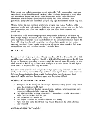 Untuk subjek yang melibatkan pengiraan seperti Matematik, Fazley menasihatkan pelajar agar
menyediakan sebuah buku khas untuk membuat latihan pengiraan. Latihan perlu dibuat selalu
agar pelajar biasa dengan corak soalan. Fazley berpendapat bahawa subjek Matematik
memerlukan pelajar merangka jalan penyelesaian yang betul secara sistematik. Jalan
penyelesaian yang betul akan menemukan jawapan yang tepat dan mendapat markah yang baik.
Menurut Fazley, dia akan membawa nota tersebut ke mana-mana sahaja. Misalnya, ketika
menunggu bas, dia tidak perlu membawa buku tebal, tetapi hanya membaca nota kecil itu. Fazley
turut mengingatkan para pelajar agar membawa nota yang dibuat tanpa menunggu hari
peperiksaan.
Kaedah di atas adalah berdasarkan pengalaman Fazley sendiri. Sebenarnya, ada banyak lagi
teknik belajar mengikut keselesaan kamu. Belajar awal dan membuat nota pada peringkat awal
dapat menimbulkan semangat yakin pada kebolehan diri dan kamu akan merasakan bahawa diri
kamu telah cukup bersedia untuk menghadapi peperiksaan ketika pelajar lain baru hendak
membuat persediaan. Dengan cara ini kamu mempunyai stamina untuk mengulang kaji semua
mata pelajaran yang telah kamu buat mengikut kesesuaian kamu.
PETA MINDA
Kaedah membuat nota jenis peta minda telah diperkenalkan oleh Tony Buzan . Kaedah ini lebih
menitikberatkan grafik dan kata kunci. Kaedah ini lebih efektif berbanding dengan kaedah biasa
kerana kita dapat menyeimbangkan pengguanaan otak kiri dan otak kanan. Di samping itu, peta
minda merupakan kaedah yag berkesan untuk mendapatkan semuala makluat daripada ingatan
untuk ditukarkan kepada bentuk yang boleh dilihat.
Peta minda boleh membantu kamu mengukuhkan daya ingatan dan pemahaman. Melalui peta
minda, kamuberhubung secara aktif dengan maklumat dalam ingatan kamu seoalah-olah kamu
berbicara dengan daya ingatan kamu sendiri. Segala maklumat yang kamu susun dapat
diperkukuh melalui gambaran dan tulisan secara tepat dan mudah difahami.
PERSEDIAAN MEMBUAT PETA MINDA
 Tenangkan hati dan pasang niat untuk belajar . Bacalah doa (bagi pelajar Islam) , duduk
tegak, dan pernafasan biarlah betul
 Tingkatkan konsentrasi. Pastikan suasana tenang , hindarkan sebarang gangguan yang
boleh memberi kesan terhadap penumpuan belajar
 Baca teks keseluruhan, terutama tajuk penting , pendahuluan , subtajuk , kesimpulan ,
soalan / latihan , gambar rajah dan carta
 Baca keseluruhan teks dengan laju
 Baca dengan sederhana laju dan tandakan fakta-fakta penting
 Kenal pasti tajuk utama dan subtajuk yang hendak dimasukkan ke dalam peta minda
 Bina peta minda
KAEDAH MEMBUaT PETA MINDA
 