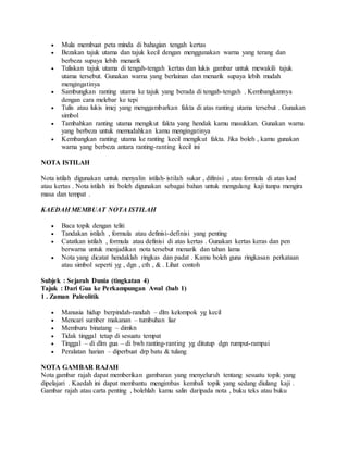  Mula membuat peta minda di bahagian tengah kertas
 Bezakan tajuk utama dan tajuk kecil dengan menggunakan warna yang terang dan
berbeza supaya lebih menarik
 Tuliskan tajuk utama di tengah-tengah kertas dan lukis gambar untuk mewakili tajuk
utama tersebut. Gunakan warna yang berlainan dan menarik supaya lebih mudah
mengingatinya
 Sambungkan ranting utama ke tajuk yang berada di tengah-tengah . Kembangkannya
dengan cara melebar ke tepi
 Tulis atau lukis imej yang menggambarkan fakta di atas ranting utama tersebut . Gunakan
simbol
 Tambahkan ranting utama mengikut fakta yang hendak kamu masukkan. Gunakan warna
yang berbeza untuk memudahkan kamu mengingatinya
 Kembangkan ranting utama ke ranting kecil mengikut fakta. Jika boleh , kamu gunakan
warna yang berbeza antara ranting-ranting kecil ini
NOTA ISTILAH
Nota istilah digunakan untuk menyalin istilah-istilah sukar , difinisi , atau formula di atas kad
atau kertas . Nota istilah ini boleh digunakan sebagai bahan untuk mengulang kaji tanpa mengira
masa dan tempat .
KAEDAH MEMBUAT NOTA ISTILAH
 Baca topik dengan teliti
 Tandakan istilah , formula atau definisi-definisi yang penting
 Catatkan istilah , formula atau definisi di atas kertas . Gunakan kertas keras dan pen
berwarna untuk menjadikan nota tersebut menarik dan tahan lama
 Nota yang dicatat hendaklah ringkas dan padat . Kamu boleh guna ringkasan perkataan
atau simbol seperti yg , dgn , cth , & . Lihat contoh
Subjek : Sejarah Dunia (tingkatan 4)
Tajuk : Dari Gua ke Perkampungan Awal (bab 1)
1 . Zaman Paleolitik
 Manusia hidup berpindah-randah – dlm kelompok yg kecil
 Mencari sumber makanan – tumbuhan liar
 Memburu binatang – dimkn
 Tidak tinggal tetap di sesuatu tempat
 Tinggal – di dlm gua – di bwh ranting-ranting yg ditutup dgn rumput-rampai
 Peralatan harian – diperbuat drp batu & tulang
NOTA GAMBAR RAJAH
Nota gambar rajah dapat memberikan gambaran yang menyeluruh tentang sesuatu topik yang
dipelajari . Kaedah ini dapat membantu mengimbas kembali topik yang sedang diulang kaji .
Gambar rajah atau carta penting , bolehlah kamu salin daripada nota , buku teks atau buku
 