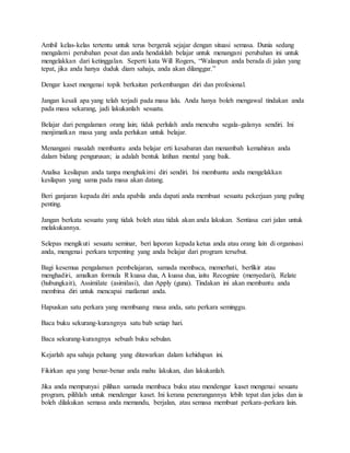 Ambil kelas-kelas tertentu untuk terus bergerak sejajar dengan situasi semasa. Dunia sedang
mengalami perubahan pesat dan anda hendaklah belajar untuk menangani perubahan ini untuk
mengelakkan dari ketinggalan. Seperti kata Will Rogers, “Walaupun anda berada di jalan yang
tepat, jika anda hanya duduk diam sahaja, anda akan dilanggar.”
Dengar kaset mengenai topik berkaitan perkembangan diri dan profesional.
Jangan kesali apa yang telah terjadi pada masa lalu. Anda hanya boleh mengawal tindakan anda
pada masa sekarang, jadi lakukanlah sesuatu.
Belajar dari pengalaman orang lain; tidak perlulah anda mencuba segala-galanya sendiri. Ini
menjimatkan masa yang anda perlukan untuk belajar.
Menangani masalah membantu anda belajar erti kesabaran dan menambah kemahiran anda
dalam bidang pengurusan; ia adalah bentuk latihan mental yang baik.
Analisa kesilapan anda tanpa menghakimi diri sendiri. Ini membantu anda mengelakkan
kesilapan yang sama pada masa akan datang.
Beri ganjaran kepada diri anda apabila anda dapati anda membuat sesuatu pekerjaan yang paling
penting.
Jangan berkata sesuatu yang tidak boleh atau tidak akan anda lakukan. Sentiasa cari jalan untuk
melakukannya.
Selepas mengikuti sesuatu seminar, beri laporan kepada ketua anda atau orang lain di organisasi
anda, mengenai perkara terpenting yang anda belajar dari program tersebut.
Bagi kesemua pengalaman pembelajaran, samada membaca, memerhati, berfikir atau
menghadiri, amalkan formula R kuasa dua, A kuasa dua, iaitu Recognize (menyedari), Relate
(hubungkait), Assimilate (asimilasi), dan Apply (guna). Tindakan ini akan membantu anda
membina diri untuk mencapai matlamat anda.
Hapuskan satu perkara yang membuang masa anda, satu perkara seminggu.
Baca buku sekurang-kurangnya satu bab setiap hari.
Baca sekurang-kurangnya sebuah buku sebulan.
Kejarlah apa sahaja peluang yang ditawarkan dalam kehidupan ini.
Fikirkan apa yang benar-benar anda mahu lakukan, dan lakukanlah.
Jika anda mempunyai pilihan samada membaca buku atau mendengar kaset mengenai sesuatu
program, pilihlah untuk mendengar kaset. Ini kerana penerangannya lebih tepat dan jelas dan ia
boleh dilakukan semasa anda memandu, berjalan, atau semasa membuat perkara-perkara lain.
 