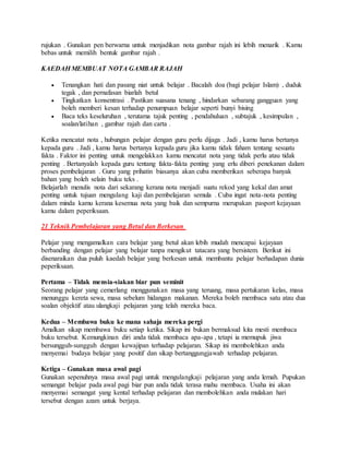 rujukan . Gunakan pen berwarna untuk menjadikan nota gambar rajah ini lebih menarik . Kamu
bebas untuk memilih bentuk gambar rajah .
KAEDAH MEMBUAT NOTA GAMBAR RAJAH
 Tenangkan hati dan pasang niat untuk belajar . Bacalah doa (bagi pelajar Islam) , duduk
tegak , dan pernafasan biarlah betul
 Tingkatkan konsentrasi . Pastikan suasana tenang , hindarkan sebarang gangguan yang
boleh memberi kesan terhadap penumpuan belajar seperti bunyi bising
 Baca teks keseluruhan , terutama tajuk penting , pendahuluan , subtajuk , kesimpulan ,
soalan/latihan , gambar rajah dan carta .
Ketika mencatat nota , hubungan pelajar dengan guru perlu dijaga . Jadi , kamu harus bertanya
kepada guru . Jadi , kamu harus bertanya kepada guru jika kamu tidak faham tentang sesuatu
fakta . Faktor ini penting untuk mengelakkan kamu mencatat nota yang tidak perlu atau tidak
penting . Bertanyalah kepada guru tentang fakta-fakta penting yang erlu diberi penekanan dalam
proses pembelajaran . Guru yang prihatin biasanya akan cuba memberikan seberapa banyak
bahan yang boleh selain buku teks .
Belajarlah menulis nota dari sekarang kerana nota menjadi suatu rekod yang kekal dan amat
penting untuk tujuan mengulang kaji dan pembelajaran semula . Cuba ingat nota-nota penting
dalam minda kamu kerana kesemua nota yang baik dan sempurna merupakan pasport kejayaan
kamu dalam peperiksaan.
21 Teknik Pembelajaran yang Betul dan Berkesan
Pelajar yang mengamalkan cara belajar yang betul akan lebih mudah mencapai kejayaan
berbanding dengan pelajar yang belajar tanpa mengikut tatacara yang bersistem. Berikut ini
disenaraikan dua puluh kaedah belajar yang berkesan untuk membantu pelajar berhadapan dunia
peperiksaan.
Pertama – Tidak mensia-siakan biar pun seminit
Seorang pelajar yang cemerlang menggunakan masa yang teruang, masa pertukaran kelas, masa
menunggu kereta sewa, masa sebelum hidangan makanan. Mereka boleh membaca satu atau dua
soalan objektif atau ulangkaji pelajaran yang telah mereka baca.
Kedua – Membawa buku ke mana sahaja mereka pergi
Amalkan sikap membawa buku setiap ketika. Sikap ini bukan bermaksud kita mesti membaca
buku tersebut. Kemungkinan diri anda tidak membaca apa-apa , tetapi ia memupuk jiwa
bersungguh-sungguh dengan kewajipan terhadap pelajaran. Sikap ini membolehkan anda
menyemai budaya belajar yang positif dan sikap bertanggungjawab terhadap pelajaran.
Ketiga – Gunakan masa awal pagi
Gunakan sepenuhnya masa awal pagi untuk mengulangkaji pelajaran yang anda lemah. Pupukan
semangat belajar pada awal pagi biar pun anda tidak terasa mahu membaca. Usaha ini akan
menyemai semangat yang kental terhadap pelajaran dan membolehkan anda mulakan hari
tersebut dengan azam untuk berjaya.
 