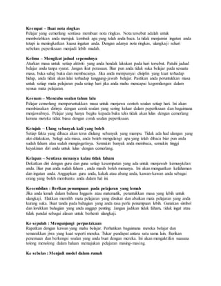 Keempat – Buat nota ringkas
Pelajar yang cemerlang sentiasa membuat nota ringkas. Nota tersebut adalah untuk
membolehkan anda merujuk kembali apa yang telah anda baca. Ia tidak menjamin ingatan anda
tetapi ia meningkatkan kuasa ingatan anda. Dengan adanya nota ringkas, ulangkaji sehari
sebelum peperiksaan menjadi lebih mudah.
Kelima – Mengikut jadual sepenuhnya
Aturkan masa untuk setiap aktiviti yang anda hendak lakukan pada hari tersebut. Patuhi jadual
belajar anda tanpa syarat. Jangan ikut perasaan. Biar pun anda tidak suka belajar pada sesuatu
masa, buka sahaj buku dan membacanya. Jika anda mempunyai disiplin yang kuat terhadap
hidup, anda tidak akan lalai terhadap tanggung-jawab belajar. Pastikan anda peruntukkan masa
untuk setiap mata pelajaran pada setiap hari jika anda mahu mencapai kegemilangan dalam
semua mata pelajaran.
Keenam – Mencuba soalan tahun lalu
Pelajar cemerlang memperuntukkan masa untuk menjawa contoh soalan setiap hari. Ini akan
membiasakan dirinya dengan corak soalan yang sering keluar dalam peperiksaan dan bagaimana
menjawabnya. Pelajar yang hanya begitu kepada buku teks tidak akan lulus dengan cemerlang
kerana mereka tidak biasa dengan corak soalan peperiksaan.
Ketujuh – Ulang sebanyak kali yang boleh
Setiap fakta yang dibaca akan terus diulang sebanyak yang mampu. Tidak ada had ulangan yang
akn dilakukan, Selagi ada masa, anda boleh mengulangi apa yang telah dibaca biar pun anda
sudah faham atau sudah mengingatinya. Semakin banyak anda membaca, semakin tinggi
keyakinan diri anda untuk lulus dengan cemerlang.
Kelapan – Sentiasa menanya kalau tidak faham
Dekatkan diri dengan guru dan guna setiap kesempatan yang ada untuk menjawab kemusykilan
anda. Biar pun anda sudah faham , anda masih boleh menanya. Ini akan menguatkan kefahaman
dan ingatan anda. Anggapkan guru anda, kakak atau abang anda, kawan-kawan anda sebagai
orang yang boleh membantu anda dalam hal ini.
Kesembilan : Berikan penumpuan pada pelajaran yang lemah
Jika anda lemah dalam bahasa Inggeris atau matematik, peruntukkan masa yang lebih untuk
ulangkaji. Elakkan memilih mata pelajaran yang disukai dan abaikan mata pelajaran yang anda
kurang suka. Buat tanda pada bahagian yang anda rasa perlu penumpuan lebih. Gunakan simbol
dan lorekkan bahagian yang anda anggap penting. Jangan jadikan tidak faham, tidak ingat atau
tidak pandai sebagai alasan untuk berhenti ulangkaji.
Ke sepuluh : Mengunjungi perpustakaan
Rapatkan dengan kawan yang mahu belajar. Perhatikan bagaimana mereka belajar dan
semarakkan jiwa yang kuat seperti mereka. Tukar pendapat antara satu sama lain. Berikan
penemuan dan berkongsi soalan yang anda buat dengan mereka. Ini akan mengaktifan suasana
tolong menolong dalam haluan memajukan pelajaran masing-masing.
Ke sebelas : Menjadi model dalam rumah
 