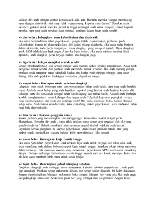 Jadikan diri anda sebagai contoh kepada adik-adik lain. Beritahu mereka “Jangan membuang
masa dengan aktiviti-aktiviti yang tidak menyumbang kepada masa depan.” Semakin anda
memberi galakan untuk mereka , semakin tinggi semangat anda untuk menjadi contoh kepada
mereka. Apa yang anda serukan akan menjadi panduan dalam hidup anda sendiri.
Ke dua belas : Imbangkan masa kokorikulum dan akademik
Jika anda berada dalam tahun peperiksaan , jangan terlalu menumpukan perhatian pada
kokorikulum kerana ini akan melalaikan diri dalam bidang akademik. Jika anda mahu berjaya
dalam akademik, anda perlu mempunyai masa ulangkaji yang cukup di rumah. Masa ulangkaji
untuk SPM ialah dalam lingkungan 5 jam ke 6 jam sehari. Jika masa minima tersebut tidak
dipenuhi, anda mungkin perlu berjaga malam atau bangun pagi.
Ke tiga belas : Belajar mengikut rentak sendiri
Jangan membandingkan diri dengan pelajar yang mantap dalam prestasi peperiksaan. Anda perlu
mebgenal rentak sendiri dan pastikan anda mematuhi rentak tersebut. Jika anda seorang pelupa,
pastikan anda mengatur masa ulangkaji kedua atau ketiga pada minggu-minggu yang akan
datang. Jika anda perlukan bimbingan tambahan , dapatkan tuisyen.
Ke empat belas : Persiapan minda sebelum ulangkaji
Lelapkan mata untuk beberapa minit dan wawasankan hidup anda kelak. Apa yang anda hendak
capai. Apakah corak hidup yang anda hajatkan. Apakah yang hendak anda berikan kepada ahli
keluarga serta ibu bapa anda sebagai tanda kasih sayang dan terima kasih. Adakah anda berhajat
hendak mengharumkan nama keluarga dan negara anda ? Apakah kejayaan peringkat remaja
yang membanggakan diri anda dan keluarga anda? Bila anda membaca buku, kaitkan dengan
hidup anda. Anda bukan sekadar mahu lulus cemerlang dalam peperiksaan , anda mahukan hidup
yang baik dan berkualiti.
Ke lima belas : Elakkan gangguan emosi
Semua perkara yang merunsingkan dan mengganggu konsentrasi waktu belajar perlu
diketepikan. Beritahu diri anda , “saya tidak relakan masa depan saya tergadai oleh okr yang
remeh-temeh ini.” Sebaik pemikiran atau perasaan negatif timbul, tuliskan pada kertas .
Layankan semua gangguan ini selepas peperiksaan. Anda boleh gunakan musik latar yang
lembut untuk menjadikan suasana belajar lebih menyelerakan (jika sesuai).
Ke enam belas : Kurangkan kerja rumah tangga
Jika anda pada tahun peperiksaan , maklumkan hajat anda untuk berjaya dan minta adik-adik
anda menolong anda dalam beberapa aspek kerja rumah tangga. Amalkan sikap tolong menolong
dalam keluarga. Bila masanya mereka yang menduduki peperiksaan SPM, sama-sama menolong
dirinya. Budaya berkongsi beban kerja rumah tangga seperti mencuci kasut, menyapu lantai dan
lain-lain akan memberi lebih masa untuk anda belajar.
Ke tujuh belas : Rancangkan jadual ulangkaji setahun
Tetapkan ulangkaji anda sehingga bulan September. Sebulan sebelum peperiksaan , anda perlu
siap ulangkaji. Pastikan setiap mukasurat dibaca, dan setiap soalan dijawab. Ini boleh dilakukan
dengan membahagikan bilangan mukasurat buku dengan bilangan hari yang ada. Jika anda gagal
mengulangkaji mukasurat berkenaan pada hari yang ditetapkanm pangkahkan dengan besar
 