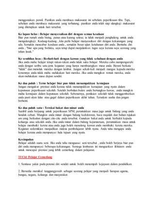 menggunakan pensil. Pastikan anda membaca mukasurat ini sebelum peperiksaan tiba. Tapi,
sebelum anda membaca mukasurat yang terhutang, pastikan anda telah siap ulangkaji mukasurat
yang ditetapkan untuk hari tersebut.
Ke lapan belas : Belajar menyesuikan diri dengan semua keadaan
Biar pun rumah anda bising, panas atau kurang selesa; ia tidak menjadi penghalang untuk anda
mengulangkaji. Kadang-kadang , kita perlu belajar menyesuikan diri dengan kekurangan yang
ada. Semakin mencabar keadaan anda , semakin besar ujian ketahanan diri anda. Beritahu diri
anda , “biar apa yang berlaku, saya tetap dapat menjalankan tugas saya kerana saya seorang yang
tahan lasak.”
Ke sembilan beas : Berhati-hati dengan kawan yang tidak sehaluan dengan anda
Jika anda mahu belajar tetapi rakan-rakan anda tidak suka belajar. Mereka cuba mempengaruhi
anda dengan seribu satu jenis kegiatan yang hanya membuangkan masa anda. Berani berkata
“tidak” dan menolak mereka dengan lembut. Jangan sekali-kali menjadi mangsa kepada mereka
kononnya anda tidak mahu melukakan hati mereka. Jika anda mengikut rentak mereka, anda
akan melukakan masa depan sendiri.
Ke dua puluh : Terus belajar biar pun tidak menampakkan kemajuan
Jangan mengukur prestasi anda kerana tidak menampakkan kemajuan yang nyata dalam
keputusan peperiksaan sekolah. Setelah berbulan-bulan anda bertungkus-lumus, anda mungkin
mahu kemajuan dalam keputusan sekolah. Sebenarnya, penilaian sekolah tidak menggambarkan
anda pasti akan lulus atau gagal dalam peperiksaan akhir tahun. Teruskan usaha dan jangan
berhenti.
Ke dua puluh satu : Terokai bakat dan minat anda
Sambil anda berjuang untuk peperiksaan SPM, peruntukkan masa juga untuk bidang yang anda
hendak ceburi. Mungkin anda minat dengan bidang kedoktoran, baca majalah dan bahan rujukan
am yang berkaitan dengan cita-cita anda tersebut. Gunakan bakat anda untuk berbakti kepada
keluarga atau sekolah anda. Jika anda minat dalam bidang kejuruteraan, peruntukkan masa untuk
belajar membaiki kereta atau anda juga boleh menolong kawan anda membaiki kereta mereka.
Kegiatan sedemikian menjadikan makna pembelajaran lebih nyata. Anda tahu mengapa anda
belajar kerana anda mempunyai hala tujuan yang nyata.
Kesimpulan
Belajar adalah suatu seni. Jika anda tahu menguasai seni tersebut , anda boleh berjaya biar pun
diri anda mempunyai beberapa kekurangan. Semoga lembaran ini menguatkan ikhtizam anda
untuk mencapai prestasi yang lebih cemerlang dalam pelajaran.
33 Ciri Pelajar Cemerlang
1. Sentiasa yakin pada potensi diri sendiri untuk boleh menempah kejayaan dalam pendidikan.
2. Bersedia memikul tanggungjawab sebagai seorang pelajar yang menjadi harapan agama,
bangsa, negara, keluarga dan masyarakat.
 