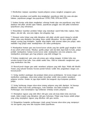 3. Memberikan tumpuan sepenuhnya kepada pelajaran semasa mengikuti pengajaran guru.
4. Membuat persediaan awal apabila akan menghadapi peperiksaan tidak kira sama ada ujian
bulanan, peperiksaan penggal atau peperiksaan UPSR, PMR, SPM dan STPM.
5. Sentiasa bersiap sedia dalam menghadapi sebarang bentuk ujian atau peperiksaan yang bakal
diadakan oleh pihak sekolah (ujian bulanan, peperiksaan penggal) atau oleh pihak kementerian
(peperiksaan yang sebenarnya).
6. Menyediakan keperluan peralatan belajar yang mencukupi seperti buku-buku rujukan, buku
latihan, alat-alat tulis, nota-nota ringkas dan sebagainya lagi.
7. Menepati waktu belajar yang telah ditetapkan oleh pihak sekolah seperti datang ke sekolah
dalam waktu yang ditetapkan dan pulang hanya setelah dibenarkan. Ini akan melatih pelajar
menjadi seorang yang berdisiplin. Apabila sikap disiplin telah tersemai dalam jiwa pelajar, maka
mudahlah bagi pelajar untuk mendisiplinkan diri dalam pembelajaran.
8. Mendapatkan bantuan guru atau kawan-kawan sekelas yang lain apabila gagal mengikuti kelas
di atas sebab-sebab tertentu. Misalnya apabila pelajar sakit dan tidak dapat hadir ke kelas, pelajar
perlulah mendapatkan bantuan kawan-kawan untuk mendapatkan nota-nota pelajaran, atau
mendapatkan penerangan guru bagi pelajaran yang telah tertinggal itu.
9. Sentiasa menghormati guru sama ada semasa guru sedang mengajar di dalam kelas atau
sewaktu berada di luar kelas. Guru adalah sumber ilmu. Oleh itu sentiasalah menghormati guru
yang memberikan kita ilmu.
10. Bersoal-jawab dengan guru untuk memahami pelajaran yang telah diajar. Malah ahli falsafah
Yunani yang terkenal bernama Socrates pernah berkata ‘carilah ilmu pengetahuan dengan cara
bersoal-jawab’.
11. Sering memberi pandangan dan pendapat dalam proses pembelajaran. Ini kerana dengan cara
memberikan pandangan, rakan-rakan pelajar dan pelajar sendiri akan semakin memahami
pelajaran tersebut. Amalan ini juga dapat melatih dan mengasah daya ketajaman pemikiran
pelajar.
12. Sering berbincang dengan rakan-rakan tentang pelajaran yang telah dipelajari. Ini biasanya
dilakukan dalam kelas-kelas perbincangan, kelas tambahan atau dalam kumpulan studi.
Perbincangan akan memantapkan lagi kefahaman terhadap sesuatu pelajaran.
13. Menyiapkan tugasan yang telah diberi oleh guru sama ada kerja dalam kelas atau kerja
rumah, dalam tempoh yang ditetapkan oleh guru berkenaan. Pelajar yang berjaya adalah pelajar
yang sering menyiapkan tugasan yang diberikan oleh guru mereka.
14. Mengadakan kumpulan perbincangan (study group) bersama rakan-rakan yang mempunyai
visi dan agenda yang sama iaitu kejayaan dalam peperiksaan.
 