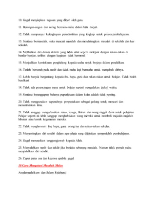 10. Gagal menyiapkan tugasan yang diberi oleh guru.
11. Berangan-angan dan sering bermain-main dalam bilik darjah.
12. Tidak mempunyai kelengkapan persekolahan yang lengkap untuk proses pembelajaran.
13. Sentiasa bermasalah, suka mencari masalah dan mendatangkan masalah di sekolah dan luar
sekolah.
14. Melibatkan diri dalam aktiviti yang tidak sihat seperti melepak dengan rakan-rakan di
bandar-bandar, terlibat dengan kegiatan tidak bermoral
15. Menjadikan kemiskinan penghalang kepada usaha untuk berjaya dalam pendidikan.
16. Terlalu berserah pada nasib dan tidak mahu lagi berusaha untuk mengubah dirinya.
17. Lebih banyak bergantung kepada ibu, bapa, guru dan rakan-rakan untuk belajar. Tidak boleh
berdikari.
18. Tidak ada perancangan masa untuk belajar seperti mengadakan jadual waktu.
19. Sentiasa beranggapan bahawa peperiksaan dalam kelas adalah tidak penting.
20. Tidak menggunakan sepenuhnya perpustakaan sebagai gedung untuk mencari dan
menambahkan ilmu.
21. Tidak sanggup mengorbankan masa, tenaga, fikiran dan wang ringgit demi untuk pelajaran.
Pelajar seperti ini lebih sanggup menghabiskan wang mereka untuk membeli majalah-majalah
hiburan atau komik kegemaran mereka.
22. Tidak menghormati ibu, bapa, guru, orang tua dan rakan-rakan sekelas.
23. Mementingkan diri sendiri dalam apa sahaja yang dilakukan termasuklah pembelajaran.
24. Gagal menunaikan tanggungjawab kepada Allah.
25. Menyalahkan nasib dan takdir jika berlaku sebarang masalah. Namun tidak pernah mahu
menyalahkan diri sendiri.
26. Cepat putus asa dan kecewa apabila gagal.
10 Cara Mengatasi Masalah Malas
Assalamualaikum dan Salam Sejahtera!
 