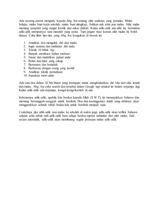 Ada seorang parent mengadu kepada Abg. Joe tentang sifat anaknya yang pemalas. Malas
belajar, malas buat kerja sekolah, malas buat ulangkaji, bahkan nak solat pun malas. Sifat malas
memang penyakit yang sangat kronik dan sukar diubati. Kalau adik-adik ada sifat ini, bermakna
adik-adik mempunyai satu masalah yang serius. Tapi jangan risau kerana sifat malas ini boleh
diatasi. Cuba lihat tips-tips yang Abg. Joe kongsikan di bawah ini:
1. Amalkan doa mengelak diri dari malas
2. Ingat sasaran dan matlamat diri anda
3. Teknik 10 Minit Aje
4. Banyak membaca bahan motivasi
5. Susun dan mudahkan jadual anda
6. Rehat dan tidur yang cukup
7. Bersenam dan beriadah
8. Berkawan dengan orang yang positif
9. Amalkan teknik pernafasan
10. Suarakan moto anda
Ada satu doa dalam Al Ma’thurat yang bertujuan untuk menghindarkan diri kita dari sifat lemah
dan malas. Abg. Joe cuba search doa tersebut dalam Google tapi setakat ini belum terjumpa lagi.
Kalau adik-adik ada terjumpa, kongsi-kongsikanlah di sini.
Sebenarnya adik-adik, apabila kita berdoa kepada Allah (S.W.T), itu menunjukkan bahawa kita
memang bersungguh-sungguh untuk berubah. Doa dan kesungguhan itulah yang akhirnya akan
menggerakkan seluruh tubuh badan kita untuk berubah menjadi rajin.
Contohnya jika adik-adik rasa malas ke sekolah di waktu pagi, adik-adik akan terfikir bahawa
selepas solat subuh tadi adik-adik baru sahaja berdoa supaya terhindar dari sifat malas. Jadi
secara automatik, adik-adik akan membuang segala perasaan malas adik-adik.
 