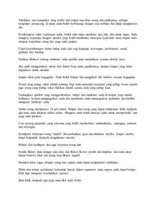 Tubuhkan satu kumpulan yang terdiri dari empat atau lima orang dan jadikannya sebagai
kumpulan perancang, di mana anda boleh berbincang dengan cara terbuka dan tidak menghakimi
diri.
Kembangkan talian kerjasama anda. Ambil tahu siapa membuat apa, bila, dan untuk siapa. Anda
mungkin berjumpa dengan mereka yang boleh membantu mencapai keperluan masa depan anda
ataupun keperluan orang lain yang anda jumpai.
Capai keseimbangan dalam hidup anda dari segi keluarga, kewangan, profesional, sosial,
spiritual dan istirahat.
Sentiasa fikirkan tentang matlamat anda apabila anda memulakan sesuatu aktiviti baru.
Jika anda menggunakan mesin kira dalam kerja anda, gunakannya dengan tangan yang tidak
digunakan untuk menulis.
Jangan takut pada kegagalan. Anda boleh belajar dan mengubah diri melalui sesuatu kegagalan.
Projek yang paling sukar adalah peluang bagi anda mencapai kejayaan yang paling besar, seperti
juga orang yang paling sukar didekati adalah sekutu anda yang paling kuat.
Gantungkan gambar yang menggambarkan mimpi dan matlamat anda di tempat yang mudah
kelihatan. Ia akan mengingatkan anda dan membantu anda menumpukan perhatian dan berfikir
mengenai matlamat anda.
Setiap orang mempunyai 24 jam sehari. Belajar dari orang yang dapat melakukan lebih daripada
apa yang anda lakukan dalam sehari. Mungkin anda boleh mencari jalan untuk memperbaiki apa
yang anda lakukan.
Cari seorang penasihat yang saksama yang boleh memberikan maklumbalas, cadangan, cabaran
dan sokongan.
Kenalpasti beberapa orang “model” dan perhatikan gaya dan tindakan mereka. Jangan meniru,
tetapi belajarlah daripada pengalaman mereka.
Belajar dari kesilapan dan juga kejayaan orang lain.
Penuhi fikiran anda dengan idea-idea dan fikiran-fikiran positif dan inspirasi dan anda akan
dapati bahawa tidak ada ruang bagi fikiran negatif.
Bertukar-tukar tugas dengan orang lain supaya anda dapat pengalaman tambahan.
Minta dan terima pertukaran berbentuk lateral dalam organisasi anda supaya anda dapat belajar
lebih lagi mengenai keseluruhan operasi.
Buat lebih daripada apa yang anda fikir anda boleh.
 