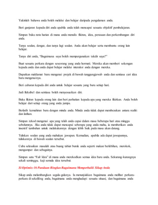 Yakinlah bahawa anda boleh melalui dan belajar daripada pengalaman anda.
Beri ganjaran kepada diri anda apabila anda telah mencapai sesuatu objektif pembelajaran.
Simpan buku nota harian di mana anda menulis fikiran, idea, perasaan dan perkembangan diri
anda.
Tanya soalan, dengar, dan tanya lagi soalan. Anda akan belajar serta membantu orang lain
belajar.
Tanya diri anda, “Bagaimana saya boleh mempergunakan takdir saya?”
Buat sesuatu perkara dengan seseorang yang anda hormati. Mereka akan memberi sokongan
kepada anda dan anda dapat belajar melalui interaksi anda dengan mereka.
Dapatkan maklumat baru mengenai projek di bawah tanggungjawab anda dan sentiasa cari idea
baru mengenainya.
Beri cabaran kepada diri anda untuk belajar sesuatu yang baru setiap hari.
Jadi fleksibel dan sentiasa boleh menyesuaikan diri.
Buka fikiran kepada orang lain dan beri perhatian kepada apa yang mereka fikirkan. Anda boleh
belajar dari setiap orang yang anda jumpa.
Berlatih kemahiran baru dengan minda anda. Minda anda tidak dapat membezakan antara realiti
dan latihan.
Simpan rekod mengenai apa yang telah anda capai dalam masa beberapa hari atau minggu
sebelumnya. Jika anda tidak dapat mencapai seberapa yang anda mahu, ia memberikan anda
insentif tambahan untuk melakukannya dengan lebih baik pada masa akan datang.
Tuliskan soalan yang anda mahukan jawapan. Kemudian, apabila ada dapat jawapannya,
tuliskannya di bawah soalan tersebut.
Cuba selesaikan masalah atau buang tabiat buruk anda seperti makan berlebihan, merokok,
mengumpat dan sebagainya.
Simpan satu “Fail Idea” di mana anda merekodkan semua idea baru anda. Sekurang-kurangnya
sekali seminggu, kaji semula idea tersebut.
Si Optimis: 16 Panduan Ringkas Bagaimana Memperbaiki Sikap Anda
Sikap anda melambangkan segala-galanya. Ia menunjukkan bagaimana anda melihat perkara-
perkara di sekeliling anda, bagaimana anda menghadapi sesuatu situasi, dan bagaimana anda
 